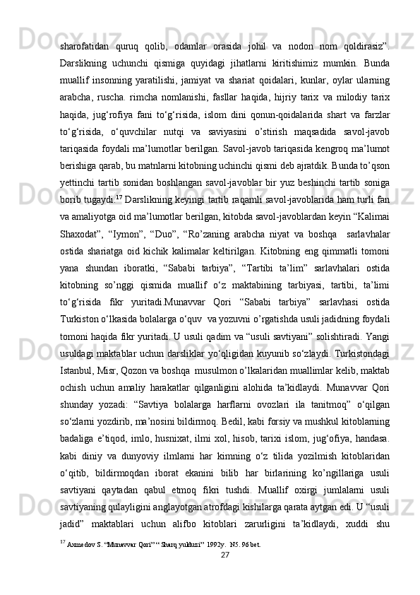            
sharofatidan   quruq   qolib,   odamlar   orasida   johil   va   nodon   nom   qoldirasiz”.
Darslikning   uchunchi   qismiga   quyidagi   jihatlarni   kiritishimiz   mumkin.   Bunda
muallif   insonning   yaratilishi,   jamiyat   va   shariat   qoidalari,   kunlar,   oylar   ularning
arabcha,   ruscha.   rimcha   nomlanishi,   fasllar   haqida,   hijriy   tarix   va   milodiy   tarix
haqida,   jug‘rofiya   fani   to‘g‘risida,   islom   dini   qonun-qoidalarida   shart   va   farzlar
to‘g‘risida,   o‘quvchilar   nutqi   va   saviyasini   o’stirish   maqsadida   savol-javob
tariqasida foydali ma’lumotlar berilgan. Savol-javob tariqasida kengroq ma’lumot
berishiga qarab, bu matnlarni kitobning uchinchi qismi deb ajratdik. Bunda to’qson
yettinchi   tartib   sonidan   boshlangan   savol-javoblar   bir   yuz   beshinchi   tartib   soniga
borib tugaydi. 17
  Darslikning keyingi tartib raqamli savol-javoblarida ham turli fan
va amaliyotga oid ma’lumotlar berilgan, kitobda savol-javoblardan keyin “Kalimai
Shaxodat”,   “Iymon”,   “Duo”,   “Ro’zaning   arabcha   niyat   va   boshqa     sarlavhalar
ostida   shariatga   oid   kichik   kalimalar   keltirilgan.   Kitobning   eng   qimmatli   tomoni
yana   shundan   iboratki,   “Sababi   tarbiya”,   “Tartibi   ta’lim”   sarlavhalari   ostida
kitobning   so’nggi   qismida   muallif   o‘z   maktabining   tarbiyasi,   tartibi,   ta’limi
to‘g‘risida   fikr   yuritadi.Munavvar   Qori   “Sababi   tarbiya”   sarlavhasi   ostida
Turkiston o‘lkasida bolalarga o‘quv  va yozuvni o’rgatishda usuli jadidning foydali
tomoni haqida fikr yuritadi. U usuli qadim va “usuli savtiyani” solishtiradi. Yangi
usuldagi maktablar uchun darsliklar yo‘qligidan kuyunib so‘zlaydi. Turkistondagi
Istanbul, Misr, Qozon va boshqa  musulmon o’lkalaridan muallimlar kelib, maktab
ochish   uchun   amaliy   harakatlar   qilganligini   alohida   ta’kidlaydi.   Munavvar   Qori
shunday   yozadi:   “Savtiya   bolalarga   harflarni   ovozlari   ila   tanitmoq”   o‘qilgan
so‘zlarni yozdirib, ma’nosini bildirmoq. Bedil, kabi forsiy va mushkul kitoblarning
badaliga   e’tiqod,   imlo,   husnixat,   ilmi   xol,   hisob,   tarixi   islom,   jug‘ofiya,   handasa.
kabi   diniy   va   dunyoviy   ilmlarni   har   kimning   o‘z   tilida   yozilmish   kitoblaridan
o‘qitib,   bildirmoqdan   iborat   ekanini   bilib   har   birlarining   ko’ngillariga   usuli
savtiyani   qaytadan   qabul   etmoq   fikri   tushdi.   Muallif   oxirgi   jumlalarni   usuli
savtiyaning qulayligini anglayotgan atrofdagi kishilarga qarata aytgan edi. U “usuli
jadid”   maktablari   uchun   alifbo   kitoblari   zarurligini   ta’kidlaydi,   xuddi   shu
17
  Axmedov S. “Munavvar Qori” “ Sharq yulduzi”  1992y.  N5. 96 bet.
27 