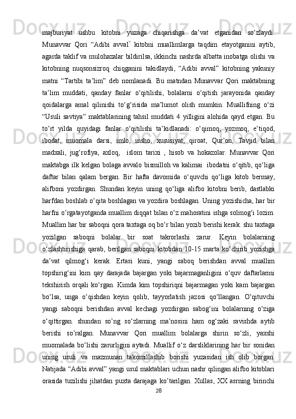            
majburiyat   ushbu   kitobni   yuzaga   chiqarishga   da’vat   etganidan   so‘zlaydi.
Munavvar   Qori   “Adibi   avval ”
  kitobni   muallimlarga   taqdim   etayotganini   aytib,
agarda taklif va mulohazalar bildirilsa, ikkinchi nashrda albatta inobatga olishi va
kitobning   nuqsonsizroq   chiqganini   takidlaydi,   “Adibi   avval”   kitobning   yakuniy
matni   “Tartibi   ta’lim”   deb   nomlanadi.   Bu   matndan   Munavvar   Qori   maktabning
ta’lim   muddati,   qanday   fanlar   o‘qitilishi,   bolalarni   o‘qitish   jarayonida   qanday
qoidalarga   amal   qilinishi   to‘g‘risida   ma’lumot   olish   mumkin.   Muallifning   o‘zi
“Usuli   savtiya”   maktablarining   tahsil   muddati   4   yilligini   alohida   qayd   etgan.   Bu
to’rt   yilda   quyidagi   fanlar   o‘qitilishi   ta’kidlanadi:   o‘qimoq,   yozmoq,   e’tiqod,
ibodat,   muomala   darsi,   imlo,   insho,   xususiyat,   qiroat,   Qur’on,   Tavjid   bilan
madxali,   jug‘rofiya,   axloq,     islom   tarixi   ,   hisob   va   hokazolar.   Munavvar   Qori
maktabga ilk kelgan bolaga avvalo bismilloh va kalimai   ibodatni o‘qitib, qo‘liga
daftar   bilan   qalam   bergan.   Bir   hafta   davomida   o‘quvchi   qo‘liga   kitob   bermay,
alifboni   yozdirgan.   Shundan   keyin   uning   qo‘liga   alifbo   kitobni   berib,   dastlabki
harfdan boshlab o‘qita boshlagan va yozdira boshlagan. Uning yozishicha, har bir
harfni o’rgatayotganda muallim diqqat bilan o‘z mahoratini ishga solmog‘i lozim.
Muallim har bir saboqni qora taxtaga oq bo‘r bilan yozib berishi kerak. shu taxtaga
yozilgan   saboqni   bolalar   bir   soat   takrorlashi   zarur.   Keyin   bolalarning
o‘zlashtirishiga   qarab,   berilgan   saboqni   kitobdan   10-15   marta   ko’chirib   yozishga
da’vat   qilmog‘i   kerak.   Ertasi   kuni,   yangi   saboq   berishdan   avval   muallim
topshirig‘ini   kim   qay   darajada   bajargan   yoki   bajarmaganligini   o‘quv   daftarlarini
tekshirish   orqali   ko‘rgan.   Kimda   kim   topshiriqni   bajarmagan   yoki   kam   bajargan
bo‘lsa,   unga   o‘qishdan   keyin   qolib,   tayyorlatish   jazosi   qo‘llangan.   O‘qituvchi
yangi   saboqni   berishdan   avval   kechagi   yozdirgan   sabog‘ini   bolalarning   o‘ziga
o‘qittirgan.   shundan   so’ng   so‘zlarning   ma’nosini   ham   og‘zaki   ravishda   aytib
berishi   so’ralgan.   Munavvar   Qori   muallim   bolalarga   shirin   so‘zli,   yaxshi
muomalada  bo‘lishi   zarurligini  aytadi.  Muallif  o‘z  darsliklarining  har  bir   sonidan
uning   usuli   va   mazmunan   takomillashib   borishi   yuzasidan   ish   olib   borgan.
Natijada “Adibi avval” yangi usul maktablari uchun nashr qilingan alifbo kitoblari
orasida   tuzilishi   jihatdan   puxta   darajaga   ko’tarilgan.   Xullas,   XX   asrning   birinchi
28 