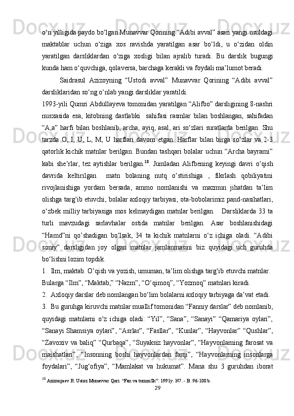            
o‘n yilligida paydo bo‘lgan Munavvar Qorining “Adibi avval” asari yangi usuldagi
maktablar   uchun   o‘ziga   xos   ravishda   yaratilgan   asar   bo‘ldi,   u   o‘zidan   oldin
yaratilgan   darsliklardan   o‘ziga   xosligi   bilan   ajralib   turadi.   Bu   darslik   bugungi
kunda ham o‘quvchiga, qolaversa, barchaga kerakli va foydali ma’lumot beradi.
          Saidrasul   Azizoyning   “Ustodi   avval”   Munavvar   Qorining   “Adibi   avval”
darsliklaridan so‘ng o‘nlab yangi darsliklar yaratildi. 
1993-yili Qumri Abdullayeva tomonidan yaratilgan “Alifbo” darsligining 8-nashri
nusxasida   esa,   kitobning   dastlabki     sahifasi   rasmlar   bilan   boshlangan,   sahifadan
“A,a” harfi  bilan boshlanib, archa, ayiq, asal,  ari  so‘zlari suratlarda berilgan. Shu
tarzda   O,   I,   U,   L,   M,   U   harflari   davom   etgan.   Harflar   bilan   birga   so‘zlar   va   2-3
qatorlik kichik matnlar berilgan. Bundan tashqari  bolalar  uchun “Archa bayrami”
kabi   she’rlar,   tez   aytishlar   berilgan. 18
.   Jumladan   Alifbening   keyingi   davri   o‘qish
davrida   keltirilgan     matn   bolaning   nutq   o‘stirishiga   ,   fikrlash   qobiliyatini
rivojlanishiga   yordam   bersada,   ammo   nomlanishi   va   mazmun   jihatdan   ta’lim
olishga targ‘ib etuvchi, bolalar axloqiy tarbiyasi, ota-bobolarimiz pand-nasihatlari,
o‘zbek milliy tarbiyasiga mos kelmaydigan matnlar  berilgan.     Darsliklarda 33 ta
turli   mavzudagi   sarlavhalar   ostida   matnlar   berilgan.   Asar   boshlanishidagi
“Hamd”ni   qo’shadigan   bo‘lsak,   34   ta   kichik   matnlarni   o‘z   ichiga   oladi.   “Adibi
soniy”   darsligidan   joy   olgan   matnlar   jamlanmasini   biz   quyidagi   uch   guruhda
bo‘lishni lozim topdik. 
1.  Ilm, maktab. O’qish va yozish, umuman, ta’lim olishga targ‘ib etuvchi matnlar.
Bularga “Ilm”, “Maktab,” “Nazm”, “O‘qimoq”, “Yozmoq” matnlari kiradi. 
2.  Axloqiy darslar deb nomlangan bo‘lim bolalarni axloqiy tarbiyaga da’vat etadi. 
3.  Bu guruhga kiruvchi matnlar muallif tomonidan “Fanniy darslar” deb nomlanib,
quyidagi   matnlarni   o‘z   ichiga   oladi:   “Yil”,   “Sana”,   “Sanayi”   “Qamariya   oylari”,
“Sanayi  Shamsiya   oylari”,  “Asrlar”,  “Fasllar”,   “Kunlar”,  “Hayvonlar”  “Qushlar”,
“Zavoxiv  va baliq” “Qurbaqa”, “Suyaksiz  hayvonlar”, “Hayvonlarning farosat  va
maishatlari”,   “Insonning   boshi   hayvonlardan   farqi”,   “Hayvonlarning   insonlarga
foydalari”,   “Jug‘ofiya”,   “Mamlakat   va   hukumat”.   Mana   shu   3   guruhdan   iborat
18
 Azizxujaev R. Ustoz Munavvar Qori  “Fan va turmuSh”. 1991y. N7. - B. 96-100 b. 
29 