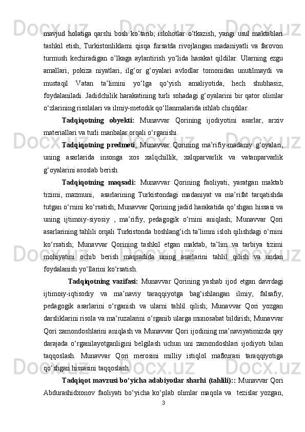            
mavjud   holatiga   qarshi   bosh   ko’tarib,   islohotlar   o‘tkazish,   yangi   usul   maktablari
tashkil   etish,   Turkistonliklarni   qisqa   fursatda   rivojlangan   madaniyatli   va   farovon
turmush   kechiradigan   o’lkaga   aylantirish   yo‘lida   harakat   qildilar.   Ularning   ezgu
amallari,   pokiza   niyatlari,   ilg‘or   g‘oyalari   avlodlar   tomonidan   unutilmaydi   va
mustaqil   Vatan   ta’limini   yo‘lga   qo‘yish   amaliyotida,   hech   shubhasiz,
foydalaniladi.  Jadidchilik  harakatining turli  sohadagi  g‘oyalarini  bir  qator  olimlar
o‘zlarining risolalari va ilmiy-metodik qo‘llanmalarida ishlab chiqdilar.
Tadqiqotning   obyekti:   Munavvar   Qorining   ijodiyotini   asarlar,   arxiv
materiallari va turli manbalar orqali o‘rganishi. 
Tadqiqotning   predmeti :   Munavvar   Qorining   ma’rifiy-madaniy   g‘oyalari,
uning   asarlarida   insonga   xos   xalqchillik,   xalqparvarlik   va   vatanparvarlik
g‘oyalarini asoslab berish. 
Tadqiqotning   maqsadi:   Munavvar   Qorining   faoliyati,   yaratgan   maktab
tizimi,   mazmuni,     asarlarining   Turkistondagi   madaniyat   va   ma’rifat   tarqatishda
tutgan o‘rnini ko‘rsatish ; Munavvar Qorining jadid harakatida qo‘shgan hissasi va
uning   ijtimoiy-siyosiy   ,   ma’rifiy,   pedagogik   o‘rnini   aniqlash;   Munavvar   Qori
asarlarining tahlili orqali Turkistonda boshlang‘ich ta’limni isloh qilishdagi o‘rnini
ko‘rsatish;   Munavvar   Qorining   tashkil   etgan   maktab,   ta’lim   va   tarbiya   tizimi
mohiyatini   ochib   berish   maqsadida   uning   asarlarini   tahlil   qilish   va   undan
foydalanish yo‘llarini ko‘rsatish.
    Tadqiqotning   vazifasi:   Munavvar   Qorining   yashab   ijod   etgan   davrdagi
ijtimoiy-iqtisodiy   va   ma’naviy   taraqqiyotga   bag‘ishlangan   ilmiy,   falsafiy,
pedagogik   asarlarini   o‘rganish   va   ularni   tahlil   qilish;   Munavvar   Qori   yozgan
darsliklarini risola va ma’ruzalarini o‘rganib ularga munosabat bildirish; Munavvar
Qori zamondoshlarini aniqlash va Munavvar Qori ijodining ma’naviyatimizda qay
darajada   o‘rganilayotganligini   belgilash   uchun   uni   zamondoshlari   ijodiyoti   bilan
taqqoslash.   Munavvar   Qori   merosini   milliy   istiqlol   mafkurasi   taraqqiyotiga
qo‘shgan hissasini taqqoslash. 
Tadqiqot mavzusi bo‘yicha adabiyotlar sharhi (tahlili) : :   Munavvar Qori
Abdurashidxonov   faoliyati   bo‘yicha   ko‘plab   olimlar   maqola   va     tezislar   yozgan,
3 