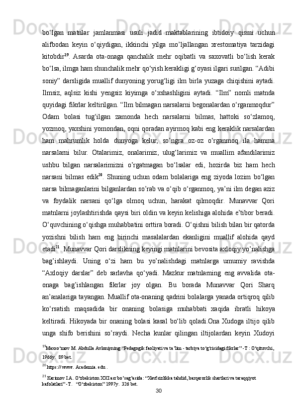           
bo‘lgan   matnlar   jamlanmasi   usuli   jadid   maktablarining   ibtidoiy   qismi   uchun
alifbodan   keyin   o‘qiydigan,   ikkinchi   yilga   mo’ljallangan   xrestomatiya   tarzidagi
kitobdir 19
.   Asarda   ota-onaga   qanchalik   mehr   oqibatli   va   saxovatli   bo‘lish   kerak
bo‘lsa, ilmga ham shunchalik mehr qo‘yish kerakligi g‘oyasi ilgari surilgan. “Adibi
soniy” darsligida muallif dunyoning yorug‘ligi ilm birla yuzaga chiqishini aytadi.
Ilmsiz,   aqlsiz   kishi   yengsiz   kiyimga   o‘xshashligini   aytadi.   “Ilm”   nomli   matnda
quyidagi fikrlar keltirilgan. “Ilm bilmagan narsalarni begonalardan o‘rganmoqdur”
Odam   bolasi   tug‘ilgan   zamonda   hech   narsalarni   bilmas,   hattoki   so‘zlamoq,
yozmoq, yaxshini yomondan, oqni qoradan ayirmoq kabi eng keraklik narsalardan
ham   mahrumlik   holda   dunyoga   kelur,   so’ngra   oz-oz   o‘rganmoq   ila   hamma
narsalarni   bilur.   Otalarimiz,   onalarimiz,   ulug‘larimiz   va   muallim   afandilarimiz
ushbu   bilgan   narsalarimizni   o’rgatmagan   bo‘lsalar   edi,   hozirda   biz   ham   hech
narsani   bilmas   edik 20
.   Shuning   uchun   odam   bolalariga   eng   ziyoda   lozim   bo‘lgan
narsa bilmaganlarini bilganlardan so’rab va o‘qib o‘rganmoq, ya’ni ilm degan aziz
va   foydalik   narsani   qo‘lga   olmoq   uchun,   harakat   qilmoqdir.   Munavvar   Qori
matnlarni joylashtirishda qaysi biri oldin va keyin kelishiga alohida e’tibor beradi.
O‘quvchining o‘qishga muhabbatini orttira boradi. O‘qishni bilish bilan bir qatorda
yozishni   bilish   ham   eng   birinchi   masalalardan   ekanligini   muallif   alohida   qayd
etadi 21
. Munavvar Qori darslikning keyingi matnlarini bevosita axloqiy yo’nalishga
bag’ishlaydi.   Uning   o‘zi   ham   bu   yo’nalishdagi   matnlarga   umumiy   ravishda
“Axloqiy   darslar”   deb   sarlavha   qo‘yadi.   Mazkur   matnlarning   eng   avvalida   ota-
onaga   bag’ishlangan   fikrlar   joy   olgan.   Bu   borada   Munavvar   Qori   Sharq
an’analariga tayangan. Muallif ota-onaning qadrini bolalarga yanada ortiqroq qilib
ko‘rsatish   maqsadida   bir   onaning   bolasiga   muhabbati  
xaqida   ibratli   hikoya
keltiradi. Hikoyada bir  onaning bolasi  kasal  bo‘lib qoladi.Ona Xudoga iltijo qilib
unga   shifo   berishini   so’raydi.   Necha   kunlar   qilingan   iltijolardan   keyin   Xudoyi
19
Maxso‘mov M. Abdulla Avloniyning “Pedagogik faoliyati va ta’lim - tarbiya to‘g‘risidagi fikrlar” -T : O‘qituvchi,
1966y.  89 bet. 
20
 https:// www. Academia. edu . 
21
 Karimov I.A. O‘zbekiston XXI asr bo’sag’asida: “Xavfsizlikka tahdid, barqarorlik shartlari va taraqqiyot   
kafolatlari” -T.   “O‘zbekiston” 1997y.  326 bet.
30 