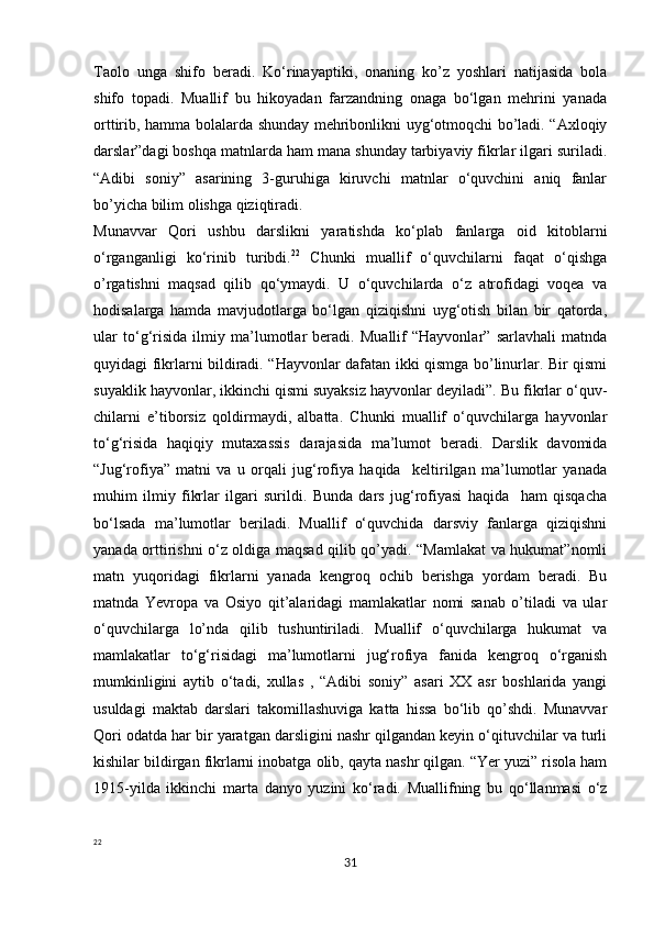            
Taolo   unga   shifo   beradi.   Ko‘rinayaptiki,   onaning   ko’z   yoshlari   natijasida   bola
shifo   topadi.   Muallif   bu   hikoyadan   farzandning   onaga   bo‘lgan   mehrini   yanada
orttirib, hamma bolalarda shunday mehribonlikni uyg‘otmoqchi bo’ladi. “Axloqiy
darslar”dagi boshqa matnlarda ham mana shunday tarbiyaviy fikrlar ilgari suriladi.
“Adibi   soniy”   asarining   3-guruhiga   kiruvchi   matnlar   o‘quvchini   aniq   fanlar
bo’yicha bilim olishga qiziqtiradi. 
Munavvar   Qori   ushbu   darslikni   yaratishda   ko‘plab   fanlarga   oid   kitoblarni
o‘rganganligi   ko‘rinib   turibdi. 22
  Chunki   muallif   o‘quvchilarni   faqat   o‘qishga
o’rgatishni   maqsad   qilib   qo‘ymaydi.   U   o‘quvchilarda   o‘z   atrofidagi   voqea   va
hodisalarga   hamda   mavjudotlarga   bo‘lgan   qiziqishni   uyg‘otish   bilan   bir   qatorda,
ular   to‘g‘risida   ilmiy   ma’lumotlar   beradi.   Muallif   “Hayvonlar”   sarlavhali   matnda
quyidagi fikrlarni bildiradi. “Hayvonlar dafatan ikki qismga bo’linurlar. Bir qismi
suyaklik hayvonlar, ikkinchi qismi suyaksiz hayvonlar deyiladi”. Bu fikrlar o‘quv-
chilarni   e’tiborsiz   qoldirmaydi,   albatta.   Chunki   muallif   o‘quvchilarga   hayvonlar
to‘g‘risida   haqiqiy   mutaxassis   darajasida   ma’lumot   beradi.   Darslik   davomida
“Jug‘rofiya”   matni   va   u   orqali   jug‘rofiya   haqida     keltirilgan   ma’lumotlar   yanada
muhim   ilmiy   fikrlar   ilgari   surildi.   Bunda   dars   jug‘rofiyasi   haqida     ham   qisqacha
bo‘lsada   ma’lumotlar   beriladi.   Muallif   o‘quvchida   darsviy   fanlarga   qiziqishni
yanada orttirishni o‘z oldiga maqsad qilib qo’yadi. “Mamlakat va hukumat”nomli
matn   yuqoridagi   fikrlarni   yanada   kengroq   ochib   berishga   yordam   beradi.   Bu
matnda   Yevropa   va   Osiyo   qit’alaridagi   mamlakatlar   nomi   sanab   o’tiladi   va   ular
o‘quvchilarga   lo’nda   qilib   tushuntiriladi.   Muallif   o‘quvchilarga   hukumat   va
mamlakatlar   to‘g‘risidagi   ma’lumotlarni   jug‘rofiya   fanida   kengroq   o‘rganish
mumkinligini   aytib   o‘tadi,   xullas   ,   “Adibi   soniy”   asari   XX   asr   boshlarida   yangi
usuldagi   maktab   darslari   takomillashuviga   katta   hissa   bo‘lib   qo’shdi.   Munavvar
Qori odatda har bir yaratgan darsligini nashr qilgandan keyin o‘qituvchilar va turli
kishilar bildirgan fikrlarni inobatga olib, qayta nashr qilgan. “Yer yuzi” risola ham
1915-yilda   ikkinchi   marta   danyo   yuzini   ko‘radi.   Muallifning   bu   qo‘llanmasi   o‘z
22
31 