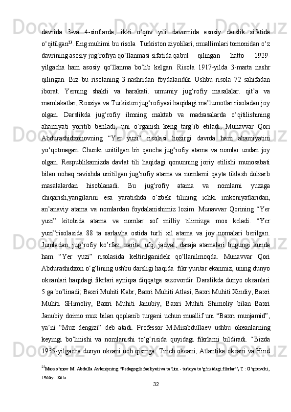            
davrida   3-va   4-sinflarda,   ikki   o‘quv   yili   davomida   asosiy   darslik   sifatida
o‘qitilgan 23
. Eng muhimi bu risola  Turkiston ziyolilari, muallimlari tomonidan o‘z
davrining asosiy jug‘rofiya qo‘llanmasi sifatida qabul  qilingan   hatto   1929-
yilgacha   ham   asosiy   qo‘llanma   bo‘lib   kelgan.   Risola   1917-yilda   3-marta   nashr
qilingan.   Biz   bu   risolaning   3-nashridan   foydalandik.   Ushbu   risola   72   sahifadan
iborat.   Yerning   shakli   va   harakati.   umumiy   jug‘rofiy   masalalar.   qit’a   va
mamlakatlar, Rossiya va Turkiston jug‘rofiyasi haqidagi ma’lumotlar risoladan joy
olgan.   Darslikda   jug‘rofiy   ilmning   maktab   va   madrasalarda   o‘qitilishining
ahamiyati   yoritib   beriladi,   uni   o‘rganish   keng   targ‘ib   etiladi,   Munavvar   Qori
Abdurashidxonovning   “Yer   yuzi”   risolasi   hozirgi   davrda   ham   ahamiyatini
yo‘qotmagan.   Chunki   unitilgan   bir   qancha   jug‘rofiy   atama   va   nomlar   undan   joy
olgan.   Respublikamizda   davlat   tili   haqidagi   qonunning   joriy   etilishi   munosabati
bilan   nohaq   ravishda   unitilgan   jug‘rofiy   atama   va   nomlarni   qayta   tiklash   dolzarb
masalalardan   hisoblanadi.   Bu   jug‘rofiy   atama   va   nomlarni   yuzaga
chiqarish,yangilarini   esa   yaratishda   o‘zbek   tilining   ichki   imkoniyatlaridan,
an’anaviy   atama   va   nomlardan   foydalanishimiz   lozim.   Munavvar   Qorining   “Yer
yuzi”   kitobida   atama   va   nomlar   sof   milliy   tilimizga   mos   keladi.   “Yer
yuzi”risolasida   88   ta   sarlavha   ostida   turli   xil   atama   va   joy   nomalari   berilgan.
Jumladan,   jug‘rofiy   ko’rfaz,   xarita,   ufq,   jadval,   daraja   atamalari   bugungi   kunda
ham   “Yer   yuzi”   risolasida   keltirilganidek   qo‘llanilmoqda.   Munavvar   Qori
Abdurashidxon o‘g‘lining ushbu darsligi haqida  fikr yuritar ekanmiz, uning dunyo
okeanlari haqidagi fikrlari ayniqsa diqqatga sazovordir. Darslikda dunyo okeanlari
5 ga bo’linadi; Baxri Muhiti Kabr, Baxri Muhiti Atlasi, Baxri Muhiti Xindiy, Baxri
Muhiti   SHimoliy,   Baxri   Muhiti   Janubiy,   Baxri   Muhiti   Shimoliy   bilan   Baxri
Janubiy   doimo   muz   bilan   qoplanib   turgani   uchun   muallif   uni   “Baxri   munjamid”,
ya’ni   “Muz   dengizi”   deb   atadi.   Professor   M.Mirabdullaev   ushbu   okeanlarning
keyingi   bo’linishi   va   nomlanishi   to‘g‘risida   quyidagi   fikrlarni   bildiradi.   “Bizda
1935-yilgacha dunyo okeani uch qismga: Tinch okeani, Atlantika okeani va Hind
23
Maxso‘mov M. Abdulla Avloniyning “Pedagogik faoliyati va ta’lim - tarbiya to‘g‘risidagi fikrlar”,-T : O‘qituvchi,
1966y.  86 b.
32 