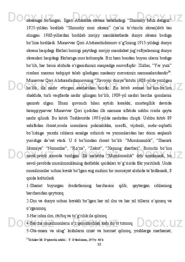            
okeaniga   bo‘lingan.   Ilgari   Atlantika   okeani   tarkibidagi   “Shimoliy   Muz   dengizi”
1925-yildan   boshlab   “Shimoliy   muz   okeani”   (ya’ni   to‘rtinchi   okean)deb   tan
olingan.   1960-yillardan   boshlab   xorijiy   mamlakatlarda   dunyo   okeani   beshga
bo‘lina boshladi. Munavvar Qori Abdurashidxonov o‘g‘lining 1915-yildagi dunyo
okeani haqidagi fikrlari hozirgi paytdagi xorijiy mamlakat jug‘rofiyalarning dunyo
okeanlari haqidagi fikrlariga mos kelmoqda. Biz ham bundan buyon ularni beshga
bo‘lib, har birini  alohida o‘rganishimiz maqsadga  muvofiqdir. Xullas, “Yer yuzi”
risolasi   maxsus   tadqiqot   talab   qiladigan   madaniy   merosimiz   namunalaridandir 24
.
Munavvar Qori Abdurashidxonovning “Xavoyiji diniya”kitobi 1908-yilda yozilgan
bo‘lib,   ilk   nashr   ettirgan   asarlaridan   biridir.   Bu   kitob   asosan   bo‘lim-bo‘lim
shaklida,   turli   vaqtlarda   nashr   qilingan   bo‘lib,   1909-yil   nashri   barcha   qismlarini
qamrab   olgan.   Shuni   quvonch   bilan   aytish   kerakki,   mustaqillik   davrida
taraqqiyparvar   Munavvar   Qori   ijodidan   ilk   namuna   sifatida   ushbu   risola   qayta
nashr   qilindi.   Bu   kitob   Toshkentda   1993-yilda   nashrdan   chiqdi.   Ushbu   kitob   89
sahifadan   iborat,risola   insonlarni   pokizalikka,   insofli,   vijdonli,   mehr-oqibatli
bo‘lishiga.   yaxshi   ishlarni   amalga   oshirish   va   yomonlaridan   har   doim   saqlanib
yurishga   da’vat   etadi.   U   6   bo‘limdan   iborat   bo‘lib:   “Musulmonlik”,   “Shariati
Islomiya”   “Nomozlar”,   “Ro‘za”,   “Zakot”,   “Xajning   shartlari”.   Birinchi   bo‘lim
savol-javob   asosida   tuzilgan.   Ilk   sarlavha   “Musulmonlik”   deb   nomlanadi,   bu
savol-javobda musulmonlikning dastlabki qoidalari to‘g‘risida fikr yuritiladi. Unda
musulmonlar uchun kerak bo‘lgan eng muhim bir xususiyat alohida ta’kidlanadi, 8
qoida keltiriladi: 
1-Shariat   buyurgan   ibodatlarning   barchasini   qilib,   qaytargan   ishlarning
barchasidan qaytmoq. 
2-Din   va   dunyo   uchun   kerakli   bo‘lgan   har   xil   ilm   va   har   xil   tillarni   o‘qimoq   va
o‘rganmoq. 
3-Har ishni ilm, ittifoq va to‘g‘rilik ila qilmoq. 
4-Barcha musulmonlarni o‘z qarindoshlari kabi do‘st tutmoq. 
5-Ota-onani   va   ulug‘   kishilarni   izzat   va   hurmat   qilmoq,   yoshlarga   marhamat,
24
Ochilov M. O‘qituvchi odobi. - T: O‘zbekiston, 1975y. 40 b.   
33 