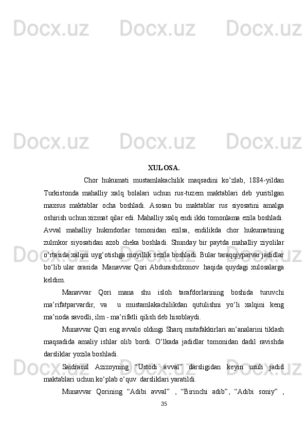            
                                   
                       
XULOSA.
                    Chor   hukumati   mustamlakachilik   maqsadini   ko’zlab,   1884-yildan
Turkistonda   mahalliy   xalq   bolalari   uchun   rus-tuzem   maktablari   deb   yuritilgan
maxsus   maktablar   ocha   boshladi.   Asosan   bu   maktablar   rus   siyosatini   amalga
oshirish uchun xizmat qilar edi. Mahalliy xalq endi ikki tomonlama ezila boshladi.
Avval   mahalliy   hukmdorlar   tomonidan   ezilsa,   endilikda   chor   hukumatining
zulmkor   siyosatidan   azob   cheka   boshladi.   Shunday   bir   paytda   mahalliy   ziyolilar
o‘rtasida xalqni uyg‘otishga moyillik sezila boshladi. Bular taraqqiyparvar jadidlar
bo‘lib ular orasida   Manavvar Qori Abdurashdxonov   haqida quydagi xulosalarga
keldim.  
  Manavvar   Qori   mana   shu   isloh   tarafdorlarining   boshida   turuvchi
ma’rifatparvardir,   va     u   mustamlakachilikdan   qutulishni   yo‘li   xalqini   keng
ma’noda savodli, ilm - ma’rifatli qilish deb hisoblaydi. 
Munavvar Qori eng avvalo oldingi Sharq mutafakkirlari an’analarini tiklash
maqsadida   amaliy   ishlar   olib   bordi.   O‘lkada   jadidlar   tomonidan   dadil   ravishda
darsliklar yozila boshladi. 
Saidrasul   Azizoyning   “Ustodi   avval”   darsligidan   keyin   usuli   jadid
maktablari uchun ko‘plab o‘quv  darsliklari yaratildi. 
Munavvar   Qorining   “Adibi   avval”   ,   “Birinchi   adib”,   “Adibi   soniy”   ,
35 