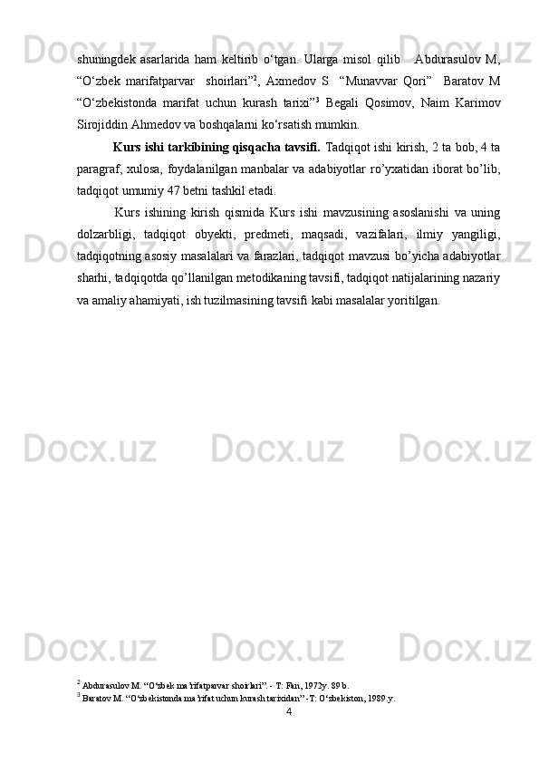            
shuningdek   asarlarida   ham   keltirib   o‘tgan.   Ularga   misol   qilib       Abdurasulov   M,
“O‘zbek   marifatparvar     shoirlari” 2
,   Axmedov   S     “Munavvar   Qori”     Baratov   M
“O‘zbekistonda   marifat   uchun   kurash   tarixi” 3
  Begali   Qosimov,   Naim   Karimov
Sirojiddin Ahmedov va boshqalarni ko‘rsatish mumkin.
 Kurs ishi tarkibining qisqacha tavsifi.  Tadqiqot ishi kirish, 2 ta bob, 4 ta
paragraf, xulosa, foydalanilgan manbalar va adabiyotlar ro’yxatidan iborat bo’lib,
tadqiqot umumiy  47  betni tashkil etadi.
  Kurs   ishining   kirish   qismida   Kurs   ishi   mavzusining   asoslanishi   va   uning
dolzarbligi,   tadqiqot   obyekti,   predmeti,   maqsadi,   vazifalari,   ilmiy   yangiligi,
tadqiqotning asosiy masalalari va farazlari, tadqiqot mavzusi bo’yicha adabiyotlar
sharhi, tadqiqotda qo’llanilgan metodikaning tavsifi, tadqiqot natijalarining nazariy
va amaliy ahamiyati, ish tuzilmasining tavsifi kabi masalalar yoritilgan.
2
 Abdurasulov M. “O‘zbek ma’rifatparvar shoirlari”. - T: Fan, 1972y. 89 b. 
3
 Baratov M. “O‘zbekistonda ma’rifat uchun kurash tarixidan” -T: O‘zbekiston, 1989.y. 
4 