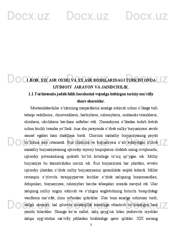            
 
I .BOB. XIX ASR OXIRI VA XX ASR BOSHLARIDAGI TURKISTONDA
IJTIMOIY  JARAYON VA JADIDCHILIK.
1.1 Turkistonda jadidchilik harakatini vujudga keltirgan tarixiy-ma’rifiy
shart-sharoitlar.
 Mustamlakachilar o‘zlarining maqsadlarini amalga oshirish uchun o’lkaga turli
tabaqa vakillarini, chinovniklarni, harbiylarni, ruhoniylarni, muhandis-texniklarni,
olimlarni,   ishchilarni   barchani   safarbar   etdi.   Xomashyoni   o’lkadan   tashib   ketish
uchun kuchli texnika yo‘lladi. Ana shu jarayonda o‘zbek milliy burjuaziyasi savdo
sanoat   egalari   ham   shakllana   bordi.   Chorizm   mahalliy   burjuaziyaning   paydo
bo‘lishini   aslo   istamasdi.   Rus   chorizmi   va   burjuaziyasi   o’sib   kelayotgan   o‘zbek
maxalliy burjuaziyasining iqtisodiy-siyosiy huquqlarini cheklab uning rivojlanishi,
iqtisodiy   potensialining   qudratli   bo‘lib   ketishiga   to‘siq   qo‘ygan   edi.   Milliy
burjuaziya   bu   kamsitishdan   norozi   edi.   Rus   burjuaziyasi   har   jihatdan,   avvalo
iqtisodiy   jihatdan   o‘zbek   milliy   burjuaziyasini   qaramlikda   saqlab   kelardi.   Millat
ravnaqini   o‘ylovchi   taraqqiyparvar   kuchlar   o‘zbek   xalqining   hunarmandlari,
dehqonlari,   burjuaziyasi,   ruhoniylari   barcha   tabaqalari   orasida   mavjud   edi.   Ular
xalqning   milliy   ongini   oshirish   va   o’zligini   anglatishning   birinchi   bosqichdagi
vazifasini   ma’rifat,   ilmu   urfondan   qidirdilar.   Ular   buni   amalga   oshirmay   turib,
xalqni   umumiy,   hal   qiluvchi   mustaqillik   kurashiga   otlantirib   bo’lmasligini   ham
yaxshi   bilardilar.   Shunga   ko’ra   millat,   xalq   qayg’usi   bilan   yashovchi   ziyolilar
xalqni   uyg‘otishni   ma’rifiy   jabhadan   boshlashga   qaror   qildilar.   XIX   asrning
5 