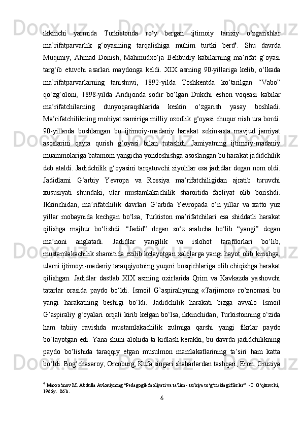            
ikkinchi   yarmida   Turkistonda   ro‘y   bergan   ijtimoiy   tarixiy   o’zgarishlar
ma’rifatparvarlik   g‘oyasining   tarqalishiga   muhim   turtki   berd 4
.   Shu   davrda
Muqimiy,   Ahmad   Donish,   Mahmudxo‘ja   Behbudiy   kabilarning   ma’rifat   g‘oyasi
targ‘ib   etuvchi   asarlari   maydonga   keldi.   XIX   asrning   90-yillariga   kelib,   o‘lkada
ma’rifatparvarlarning   tanishuvi,   1892-yilda   Toshkentda   ko’tarilgan   “Vabo”
qo‘zg‘oloni,   1898-yilda   Andijonda   sodir   bo‘lgan   Dukchi   eshon   voqeasi   kabilar
ma’rifatchilarning   dunyoqaraqshlarida   keskin   o‘zgarish   yasay   boshladi.
Ma’rifatchilikning mohiyat zamiriga milliy ozodlik g‘oyasi chuqur nish ura bordi.
90-yillarda   boshlangan   bu   ijtimoiy-madaniy   harakat   sekin-asta   mavjud   jamiyat
asoslarini   qayta   qurish   g‘oyasi   bilan   tutashdi.   Jamiyatning   ijtimoiy-madaniy
muammolariga batamom yangicha yondoshishga asoslangan bu harakat jadidchilik
deb ataldi. Jadidchilik g‘oyasini tarqatuvchi ziyolilar esa jadidlar degan nom oldi.
Jadidlarni   G‘arbiy   Yevropa   va   Rossiya   ma’rifatchiligidan   ajratib   turuvchi
xususiyati   shundaki,   ular   mustamlakachilik   sharoitida   faoliyat   olib   borishdi.
Ikkinchidan,   ma’rifatchilik   davrlari   G‘arbda   Yevropada   o‘n   yillar   va   xatto   yuz
yillar   mobaynida   kechgan   bo‘lsa,   Turkiston   ma’rifatchilari   esa   shiddatli   harakat
qilishga   majbur   bo‘lishdi.   “Jadid”   degan   so‘z   arabcha   bo‘lib   “yangi”   degan
ma’noni   anglatadi.   Jadidlar   yangilik   va   islohot   tarafdorlari   bo‘lib,
mustamlakachilik sharoitida ezilib kelayotgan xalqlarga yangi hayot olib kirishga,
ularni ijtimoyi-madaniy taraqqiyotning yuqori bosqichlariga olib chiqishga harakat
qilishgan.   Jadidlar   dastlab   XIX   asrning   oxirlarida   Qrim   va   Kavkazda   yashovchi
tatarlar   orasida   paydo   bo‘ldi.   Ismoil   G’aspiraliyning   «Tarjimon»   ro’znomasi   bu
yangi   harakatning   beshigi   bo‘ldi.   Jadidchilik   harakati   bizga   avvalo   Ismoil
G’aspiraliy g‘oyalari orqali kirib kelgan bo‘lsa, ikkinchidan, Turkistonning o‘zida
ham   tabiiy   ravishda   mustamlakachilik   zulmiga   qarshi   yangi   fikrlar   paydo
bo‘layotgan edi. Yana shuni alohida ta’kidlash kerakki, bu davrda jadidchilikning
paydo   bo‘lishida   taraqqiy   etgan   musulmon   mamlakatlarining   ta’siri   ham   katta
bo‘ldi. Bog‘chasaroy, Orenburg, Kufa singari shaharlardan tashqari, Eron, Gruziya
4
  Maxso‘mov M. Abdulla Avloniyning “Pedagogik faoliyati va ta’lim - tarbiya to‘g‘risidagi fikrlar”  -T: O‘qituvchi,
1966y.  86 b.
6 