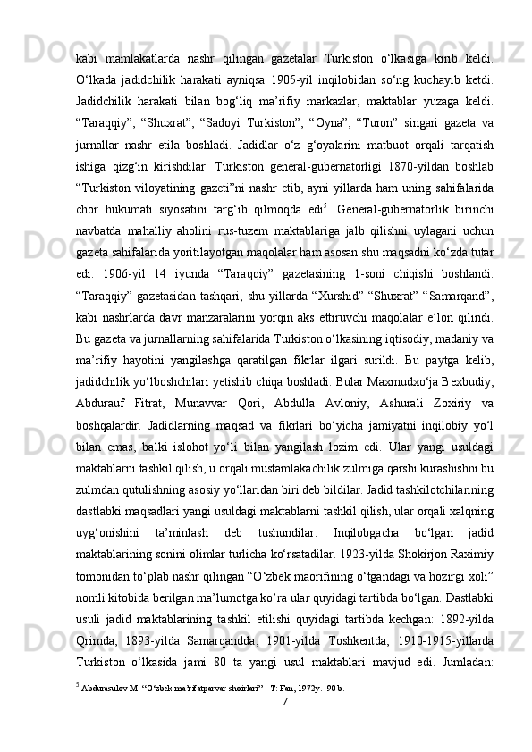            
kabi   mamlakatlarda   nashr   qilingan   gazetalar   Turkiston   o‘lkasiga   kirib   keldi.
O‘lkada   jadidchilik   harakati   ayniqsa   1905-yil   inqilobidan   so‘ng   kuchayib   ketdi.
Jadidchilik   harakati   bilan   bog‘liq   ma’rifiy   markazlar,   maktablar   yuzaga   keldi.
“Taraqqiy”,   “Shuxrat”,   “Sadoyi   Turkiston”,   “Oyna”,   “Turon”   singari   gazeta   va
jurnallar   nashr   etila   boshladi.   Jadidlar   o‘z   g‘oyalarini   matbuot   orqali   tarqatish
ishiga   qizg‘in   kirishdilar.   Turkiston   general-gubernatorligi   1870-yildan   boshlab
“Turkiston   viloyatining   gazeti”ni   nashr   etib,   ayni   yillarda   ham   uning   sahifalarida
chor   hukumati   siyosatini   targ‘ib   qilmoqda   edi 5
.   General-gubernatorlik   birinchi
navbatda   mahalliy   aholini   rus-tuzem   maktablariga   jalb   qilishni   uylagani   uchun
gazeta sahifalarida yoritilayotgan maqolalar ham asosan shu maqsadni ko‘zda tutar
edi.   1906-yil   14   iyunda   “Taraqqiy”   gazetasining   1-soni   chiqishi   boshlandi.
“Taraqqiy”   gazetasidan   tashqari,   shu   yillarda   “Xurshid”   “Shuxrat”   “Samarqand”,
kabi   nashrlarda   davr   manzaralarini   yorqin   aks   ettiruvchi   maqolalar   e’lon   qilindi.
Bu gazeta va jurnallarning sahifalarida Turkiston o‘lkasining iqtisodiy, madaniy va
ma’rifiy   hayotini   yangilashga   qaratilgan   fikrlar   ilgari   surildi.   Bu   paytga   kelib,
jadidchilik yo‘lboshchilari yetishib chiqa boshladi. Bular Maxmudxo‘ja Bexbudiy,
Abdurauf   Fitrat,   Munavvar   Qori,   Abdulla   Avloniy,   Ashurali   Zoxiriy   va
boshqalardir.   Jadidlarning   maqsad   va   fikrlari   bo‘yicha   jamiyatni   inqilobiy   yo‘l
bilan   emas,   balki   islohot   yo‘li   bilan   yangilash   lozim   edi.   Ular   yangi   usuldagi
maktablarni tashkil qilish, u orqali mustamlakachilik zulmiga qarshi kurashishni bu
zulmdan qutulishning asosiy yo‘llaridan biri deb bildilar. Jadid tashkilotchilarining
dastlabki maqsadlari yangi usuldagi maktablarni tashkil qilish, ular orqali xalqning
uyg‘onishini   ta’minlash   deb   tushundilar.   Inqilobgacha   bo‘lgan   jadid
maktablarining sonini olimlar turlicha ko‘rsatadilar. 1923-yilda Shokirjon Raximiy
tomonidan to‘plab nashr qilingan “O‘zbek maorifining o‘tgandagi va hozirgi xoli”
nomli kitobida berilgan ma’lumotga ko’ra ular quyidagi tartibda bo‘lgan. Dastlabki
usuli   jadid   maktablarining   tashkil   etilishi   quyidagi   tartibda   kechgan:   1892-yilda
Qrimda,   1893-yilda   Samarqandda,   1901-yilda   Toshkentda,   1910-1915-yillarda
Turkiston   o‘lkasida   jami   80   ta   yangi   usul   maktablari   mavjud   edi.   Jumladan:
5
  Abdurasulov M. “O‘zbek ma’rifatparvar shoirlari” - T: Fan, 1972y.  90 b. 
7 