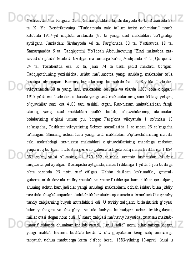            
Yettisuvda 7 ta. Fargona 21 ta, Samarqandda 5 ta, Sirdaryoda 40 ta, Buxoroda 57
ta.   K.   Ye.   Bendrikovning   “Turkistonda   xalq   ta’limi   tarixi   ocherklari”   nomli
kitobida   1917-yil   inqilobi   arafasida   (92   ta   yangi   usul   maktablari   bo‘lganligi
aytilgan).   Jumladan;   Sirdaryoda   46   ta,   Farg‘onada   30   ta,   Yettisuvda   18   ta,
Samarqandda   5   ta.   Tadqiqotchi   Yo‘ldosh   Abdullaevning   “Eski   maktabda   xat-
savod   o‘rgatish”  kitobida  berilgan ma’lumotga ko’ra, Andijonda 34 ta, Qo‘qonda
24   ta,   Toshkentda   esa   16   ta,   jami   74   ta   usuli   jadid   maktabi   bo‘lgan.
Tadqiqotchining   yozishicha,   ushbu   ma’lumotda   yangi   usuldagi   maktablar   to‘la
hisobga   olinmagan.   Rasmiy   hujjatlarning   ko‘rsatishicha,   1908-yilda   Turkiston
viloyatlarida   30   ta   yangi   usul   maktablari   bo‘lgan   va   ularda   1300   bola   o‘qigan.
1915-yilda esa Turkiston o‘lkasida yangi usul maktablarining soni 63 taga yetgan,
o‘quvchilar   soni   esa   4100   tani   tashkil   etgan,   Rus-tuzum   maktablaridan   farqli
ularoq,   yangi   usul   maktablari   pullik   bo‘lib,   o‘quvchilarning   ota-onalari
bolalarining   o‘qishi   uchun   pul   bergan   Farg‘ona   viloyatida   1   so‘mdan   10
so‘mgacha,   Toshkent   viloyatining   Sebzor   maxallasida   1   so‘mdan   25   so‘mgacha
to‘langan.   Shuning   uchun   ham   yangi   usul   maktablari   o‘qituvchilarining   maoshi
eski   maktabdagi   rus-tuzem   maktablari   o‘qituvchilarining   maoshiga   nisbatan
yuqoriroq bo‘lgan. Turkiston general-gubernatorligida xalq maorifi ishlariga 1 084
082   so‘m,   ya’ni   o‘lkaning   44   570   399   so‘mlik   umumiy   budjetidan   24   foiz
miqdorda pul ajratgan. Boshqacha aytganda, maorif ishlariga 1 yilda 1 jon boshiga
o‘rta   xisobda   23   tiyin   sarf   etilgan.   Ushbu   dalildan   ko‘rinadiki,   general-
gubernatorlik   davrida   milliy   maktab   va   maorif   ishlariga   kam   e’tibor   qaratilgan,
shuning uchun ham jadidlar yangi usuldagi maktablarni ochish ishlari bilan jiddiy
ravishda shug‘ullanganlar. Jadidchilik harakatining asoschisi Ismoilbek G’aspiraliy
turkiy   xalqlarning   buyuk   mutafakkiri   edi.   U   turkiy   xalqlarni   birlashtirish   g‘oyasi
bilan   yashagani   va   shu   g‘oya   yo‘lida   faoliyat   ko‘rsatgani   uchun   tirikligidayoq
millat otasi degan nom oldi. U sharq xalqlari ma’naviy hayotida, xususan maktab-
maorif  ishlarida  chinakam   inqilob yasadi,  “usuli  jadid”  nomi  bilan  tarixga kirgan
yangi   maktab   tizimini   boshlab   berdi.   U   o‘z   g‘oyalarini   keng   xalq   ommasiga
tarqatish   uchun   matbuotga   katta   e’tibor   berdi.   1883-yilning   10-aprel
    kuni   u
8 