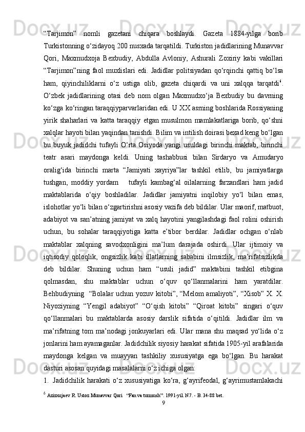            
“Tarjimon”   nomli   gazetani   chiqara   boshlaydi.   Gazeta   1884-yilga   borib
Turkistonning o‘zidayoq 200 nusxada tarqatildi. Turkiston jadidlarining Munavvar
Qori,   Maxmudxoja   Bexbudiy,   Abdulla   Avloniy,   Ashurali   Zoxiriy   kabi   vakillari
“Tarjimon”ning   faol   muxlislari   edi.   Jadidlar   politsiyadan   qo‘rqinchi   qattiq   bo‘lsa
ham,   qiyinchiliklarni   o‘z   ustiga   olib,   gazeta   chiqardi   va   uni   xalqqa   tarqatdi 6
.
O‘zbek   jadidlarining   otasi   deb   nom   olgan   Maxmudxo‘ja   Bexbudiy   bu   davrning
ko‘zga ko‘ringan taraqqiyparvarlaridan edi. U XX asrning boshlarida Rossiyaning
yirik   shaharlari   va   katta   taraqqiy   etgan   musulmon   mamlakatlariga   borib,   qo‘shni
xalqlar hayoti bilan yaqindan tanishdi. Bilim va intilish doirasi bexad keng bo‘lgan
bu  buyuk   jadidchi   tufayli   O‘rta  Osiyoda   yangi   usuldagi   birinchi   maktab,   birinchi
teatr   asari   maydonga   keldi.   Uning   tashabbusi   bilan   Sirdaryo   va   Amudaryo
oralig‘ida   birinchi   marta   “Jamiyati   xayriya”lar   tashkil   etilib,   bu   jamiyatlarga
tushgan,   moddiy   yordam       tufayli   kambag‘al   oilalarning   farzandlari   ham   jadid
maktablarida   o‘qiy   boshladilar.   Jadidlar   jamiyatni   inqilobiy   yo‘l   bilan   emas,
islohotlar yo‘li bilan o‘zgartirishni asosiy vazifa deb bildilar. Ular maorif, matbuot,
adabiyot va san’atning jamiyat va xalq hayotini yangilashdagi  faol rolini oshirish
uchun,   bu   sohalar   taraqqiyotiga   katta   e’tibor   berdilar.   Jadidlar   ochgan   o‘nlab
maktablar   xalqning   savodxonligini   ma’lum   darajada   oshirdi.   Ular   ijtimoiy   va
iqtisodiy   qoloqlik,   ongsizlik   kabi   illatlarning   sababini   ilmsizlik,   ma’rifatsizlikda
deb   bildilar.   Shuning   uchun   ham   “usuli   jadid”   maktabini   tashkil   etibgina
qolmasdan,   shu   maktablar   uchun   o‘quv   qo‘llanmalarini   ham   yaratdilar.
Behbudiyning   “Bolalar  uchun yozuv kitobi”, “Melom amaliyoti”, “Xisob” X. X.
Niyoziyning   “Yengil   adabiyot”   “O‘qish   kitobi”   “Qiroat   kitobi”   singari   o‘quv
qo‘llanmalari   bu   maktablarda   asosiy   darslik   sifatida   o‘qitildi.   Jadidlar   ilm   va
ma’rifatning   tom   ma’nodagi   jonkuyarlari   edi.   Ular   mana   shu   maqsad   yo‘lida   o‘z
jonlarini ham ayamaganlar. Jadidchilik siyosiy harakat sifatida 1905-yil arafalarida
maydonga   kelgan   va   muayyan   tashkiliy   xususiyatga   ega   bo‘lgan.   Bu   harakat
dasturi asosan quyidagi masalalarni o‘z ichiga olgan:                                             
1. Jadidchilik   harakati   o‘z   xususiyatiga   ko‘ra,   g‘ayrifeodal,   g‘ayrimustamlakachi
6
  Azizxujaev R. Ustoz Munavvar Qori   “Fan va turmush”. 1991-yil. N7. - B. 34-88 bet. 
9 