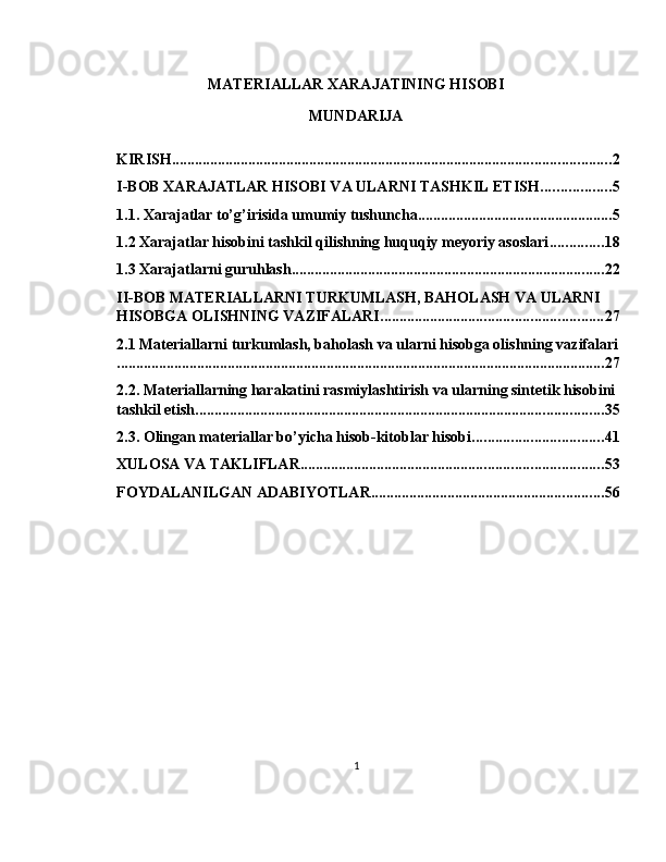 MATERIALLAR XARAJATINING HISOBI
MUNDARIJA
KIRISH ................................................................................................................... 2
I-BOB XARAJATLAR HISOBI VA ULARNI TASHKIL ETISH .................. 5
1.1. Xarajatlar to’g’irisida umumiy tushuncha ................................................... 5
1.2 Xarajatlar hisobini tashkil qilishning huquqiy meyoriy asoslari .............. 18
1.3 Xarajatlarni guruhlash .................................................................................. 22
II-BOB MATERIALLARNI TURKUMLASH, BAHOLASH VA ULARNI 
HISOBGA OLISHNING VAZIFALARI .......................................................... 27
2.1 Materiallarni turkumlash, baholash va ularni hisobga olishning vazifalari
................................................................................................................................ 27
2.2. Materiallarning harakatini rasmiylashtirish va ularning sintetik hisobini 
tashkil etish ........................................................................................................... 35
2.3. Olingan materiallar bo’yicha hisob-kitoblar hisobi .................................. 41
XULOSA VA TAKLIFLAR ............................................................................... 53
FOYDALANILGAN ADABIYOTLAR ............................................................. 56
1 