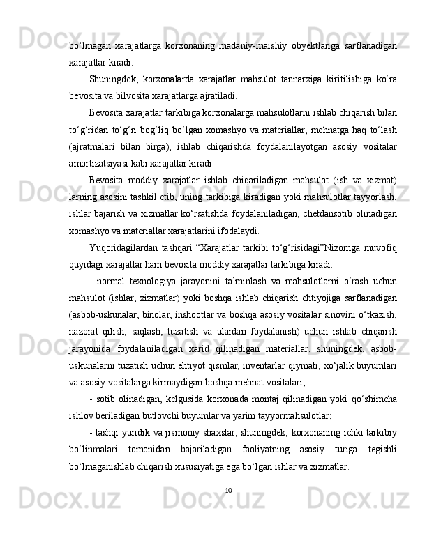 bo‘lmagan   xarajatlarga   korxonaning   madaniy-maishiy   obyektlariga   sarflanadigan
xarajatlar kiradi. 
Shuningdek,   korxonalarda   xarajatlar   mahsulot   tannarxiga   kiritilishiga   ko‘ra
bevosita va bilvosita xarajatlarga ajratiladi. 
Bevosita xarajatlar tarkibiga korxonalarga mahsulotlarni ishlab chiqarish bilan
to‘g‘ridan   to‘g‘ri   bog‘liq   bo‘lgan   xomashyo   va   materiallar,   mehnatga   haq   to‘lash
(ajratmalari   bilan   birga),   ishlab   chiqarishda   foydalanilayotgan   asosiy   vositalar
amortizatsiyasi kabi xarajatlar kiradi. 
Bevosita   moddiy   xarajatlar   ishlab   chiqariladigan   mahsulot   (ish   va   xizmat)
larning asosini  tashkil  etib, uning tarkibiga kiradigan yoki mahsulotlar tayyorlash,
ishlar bajarish va xizmatlar ko‘rsatishda foydalaniladigan, chetdansotib olinadigan
xomashyo va materiallar xarajatlarini ifodalaydi. 
Yuqoridagilardan   tashqari   “Xarajatlar   tarkibi   to‘g‘risidagi”Nizomga   muvofiq
quyidagi xarajatlar ham bevosita moddiy xarajatlar tarkibiga kiradi:
-   normal   texnologiya   jarayonini   ta’minlash   va   mahsulotlarni   o‘rash   uchun
mahsulot   (ishlar,   xizmatlar)   yoki   boshqa   ishlab   chiqarish   ehtiyojiga   sarflanadigan
(asbob-uskunalar, binolar, inshootlar va boshqa asosiy vositalar sinovini o‘tkazish,
nazorat   qilish,   saqlash,   tuzatish   va   ulardan   foydalanish)   uchun   ishlab   chiqarish
jarayonida   foydalaniladigan   xarid   qilinadigan   materiallar,   shuningdek,   asbob-
uskunalarni tuzatish uchun ehtiyot qismlar, inventarlar qiymati, xo‘jalik buyumlari
va asosiy vositalarga kirmaydigan boshqa mehnat vositalari; 
-   sotib   olinadigan,   kelgusida   korxonada   montaj   qilinadigan   yoki   qo‘shimcha
ishlov beriladigan butlovchi buyumlar va yarim tayyormahsulotlar; 
- tashqi yuridik va jismoniy shaxslar, shuningdek, korxonaning ichki tarkibiy
bo‘linmalari   tomonidan   bajariladigan   faoliyatning   asosiy   turiga   tegishli
bo‘lmaganishlab chiqarish xususiyatiga ega bo‘lgan ishlar va xizmatlar.
10 