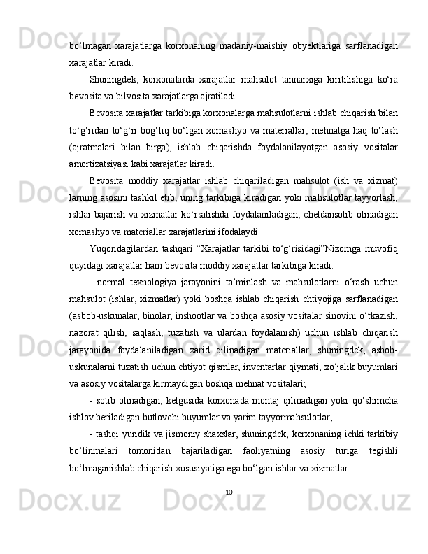 bo‘lmagan   xarajatlarga   korxonaning   madaniy-maishiy   obyektlariga   sarflanadigan
xarajatlar kiradi. 
Shuningdek,   korxonalarda   xarajatlar   mahsulot   tannarxiga   kiritilishiga   ko‘ra
bevosita va bilvosita xarajatlarga ajratiladi. 
Bevosita xarajatlar tarkibiga korxonalarga mahsulotlarni ishlab chiqarish bilan
to‘g‘ridan   to‘g‘ri   bog‘liq   bo‘lgan   xomashyo   va   materiallar,   mehnatga   haq   to‘lash
(ajratmalari   bilan   birga),   ishlab   chiqarishda   foydalanilayotgan   asosiy   vositalar
amortizatsiyasi kabi xarajatlar kiradi. 
Bevosita   moddiy   xarajatlar   ishlab   chiqariladigan   mahsulot   (ish   va   xizmat)
larning asosini  tashkil  etib, uning tarkibiga kiradigan yoki mahsulotlar tayyorlash,
ishlar bajarish va xizmatlar ko‘rsatishda foydalaniladigan, chetdansotib olinadigan
xomashyo va materiallar xarajatlarini ifodalaydi. 
Yuqoridagilardan   tashqari   “Xarajatlar   tarkibi   to‘g‘risidagi”Nizomga   muvofiq
quyidagi xarajatlar ham bevosita moddiy xarajatlar tarkibiga kiradi:
-   normal   texnologiya   jarayonini   ta’minlash   va   mahsulotlarni   o‘rash   uchun
mahsulot   (ishlar,   xizmatlar)   yoki   boshqa   ishlab   chiqarish   ehtiyojiga   sarflanadigan
(asbob-uskunalar, binolar, inshootlar va boshqa asosiy vositalar sinovini o‘tkazish,
nazorat   qilish,   saqlash,   tuzatish   va   ulardan   foydalanish)   uchun   ishlab   chiqarish
jarayonida   foydalaniladigan   xarid   qilinadigan   materiallar,   shuningdek,   asbob-
uskunalarni tuzatish uchun ehtiyot qismlar, inventarlar qiymati, xo‘jalik buyumlari
va asosiy vositalarga kirmaydigan boshqa mehnat vositalari; 
-   sotib   olinadigan,   kelgusida   korxonada   montaj   qilinadigan   yoki   qo‘shimcha
ishlov beriladigan butlovchi buyumlar va yarim tayyormahsulotlar; 
- tashqi yuridik va jismoniy shaxslar, shuningdek, korxonaning ichki tarkibiy
bo‘linmalari   tomonidan   bajariladigan   faoliyatning   asosiy   turiga   tegishli
bo‘lmaganishlab chiqarish xususiyatiga ega bo‘lgan ishlar va xizmatlar.
10