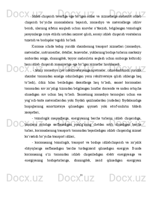 Ishlab   chiqarish   tavsifiga   ega   bo‘lgan   ishlar   va   xizmatlarga   mahsulot   ishlab
chiqarish   bo‘yicha   muomalalarni   bajarish,   xomashyo   va   materiallarga   ishlov
berish,   ularning   sifatini   aniqlash   uchun   sinovlar   o‘tkazish,   belgilangan   texnologik
jarayonlarga rioya etilishi ustidan nazorat qilish, asosiy ishlab chiqarish vositalarini
tuzatish va boshqalar tegishli bo‘ladi. 
Korxona   ichida   tashqi   yuridik   shaxslarning   transport   xizmatlari   (xomashyo,
materiallar, instrumentlar, detallar, tanavorlar, yuklarning boshqa turlarini markaziy
ombordan sexga, shuningdek, tayyor mahsulotni saqlash uchun omborga keltirish)
ham ishlab chiqarish xususiyatiga ega bo‘lgan xizmatlar hisoblanadi;
 - tabiiy xomashyo (yer rekultivatsiyasiga ajratmalar, ixtisoslashtirish, yuridik
shaxslar   tomonidan   amalga   oshiriladigan   yerni   rekultivatsiya   qilish   ishlariga   haq
to‘lash),   ildizi   bilan   beriladigan   daraxtlarga   haq   to‘lash,   sanoat   korxonalari
tomonidan suv xo‘jaligi tizimidan belgilangan limitlar doirasida va undan ortiqcha
olinadigan   suv   uchun   haq   to‘lash.   Sanoatning   xomashyo   tarmoqlari   uchun   esa
yog‘och-taxta   materiallaridan   yoki   foydali   qazilmalardan   (rudadan)   foydalanishga
huquqlarning   amortizatsiya   qilinadigan   qiymati   yoki   atrof-muhitni   tiklash
xarajatlari; 
-   texnologik   maqsadlarga,   energiyaning   barcha   turlarini   ishlab   chiqarishga,
binolarni   isitishga   sarflanadigan   yonilg‘ining   chetdan   sotib   olinadigan   barcha
turlari, korxonalarning transporti tomonidan bajariladigan ishlab chiqarishg xizmat
ko‘rsatish bo‘yicha transport ishlari; 
-   korxonaning   texnologik,   transport   va   boshqa   ishlabchiqarish   va   xo‘jalik
ehtiyojlariga   sarflanadigan   barcha   turdagixarid   qilinadigan   energiya.   Bunda
korxonaning   o‘zi   tomonidan   ishlab   chiqariladigan   elektr   energiyasiga   va
energiyaning   boshqaturlariga,   shuningdek,   xarid   qilinadigan   energiyani
11 