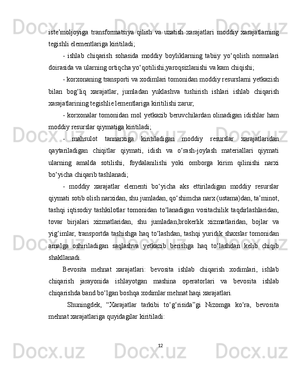 iste’moljoyiga   transformatsiya   qilish   va   uzatish   xarajatlari   moddiy   xarajatlarning
tegishli elementlariga kiritiladi; 
-   ishlab   chiqarish   sohasida   moddiy   boyliklarning   tabiiy   yo‘qolish   normalari
doirasida va ularning ortiqcha yo‘qotilishi,yaroqsizlanishi va kam chiqishi; 
- korxonaning transporti va xodimlari tomonidan moddiy resurslarni yetkazish
bilan   bog‘liq   xarajatlar,   jumladan   yuklashva   tushirish   ishlari   ishlab   chiqarish
xarajatlarining tegishlie lementlariga kiritilishi zarur; 
- korxonalar tomonidan mol yetkazib beruvchilardan olinadigan idishlar ham
moddiy resurslar qiymatiga kiritiladi; 
-   mahsulot   tannarxiga   kiritiladigan   moddiy   resurslar   xarajatlaridan
qaytariladigan   chiqitlar   qiymati,   idish   va   o‘rash-joylash   materiallari   qiymati
ularning   amalda   sotilishi,   foydalanilishi   yoki   omborga   kirim   qilinishi   narxi
bo‘yicha chiqarib tashlanadi; 
-   moddiy   xarajatlar   elementi   bo‘yicha   aks   ettiriladigan   moddiy   resurslar
qiymati sotib olish narxidan, shu jumladan, qo‘shimcha narx (ustama)dan, ta’minot,
tashqi   iqtisodiy   tashkilotlar   tomonidan   to‘lanadigan   vositachilik   taqdirlashlaridan,
tovar   birjalari   xizmatlaridan,   shu   jumladan,brokerlik   xizmatlaridan,   bojlar   va
yig‘imlar, transportda tashishga haq to‘lashdan, tashqi  yuridik shaxslar  tomonidan
amalga   oshiriladigan   saqlashva   yetkazib   berishga   haq   to‘lashdan   kelib   chiqib
shakllanadi. 
Bevosita   mehnat   xarajatlari:   bevosita   ishlab   chiqarish   xodimlari,   ishlab
chiqarish   jarayonida   ishlayotgan   mashina   operatorlari   va   bevosita   ishlab
chiqarishda band bo‘lgan boshqa xodimlar mehnat haqi xarajatlari.
  Shuningdek,   “Xarajatlar   tarkibi   to‘g‘risida”gi   Nizomga   ko‘ra,   bevosita
mehnat xarajatlariga quyidagilar kiritiladi: 
12