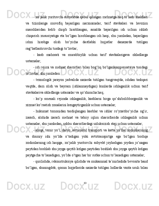 - xo‘jalik yurituvchi subyektda qabul qilingan mehnatga haq to‘lash shakllari
va   tizimlariga   muvofiq   bajarilgan   narxnomalar,   tarif   stavkalari   va   lavozim
maoshlaridan   kelib   chiqib   hisoblangan,   amalda   bajarilgan   ish   uchun   ishlab
chiqarish   xususiyatiga   eta   bo‘lgan   hisoblangan   ish   haqi,   shu   jumladan,   bajarilgan
ishni   hisobga   olish   bo‘yicha   dastlabki   hujjatlar   danazarda   tutilgan
rag‘batlantiruvchi tusdagi to‘lovlar; 
-   kasb   mahorati   va   murabbiylik   uchun   tarif   stavkalarigava   okladlarga
ustamalar; 
- ish rejimi va mehnat sharoitlari bilan bog‘liq bo‘lgankompensatsiya tusidagi
to‘lovlar, shu jumladan: 
-   texnologik   jarayon   jadvalida   nazarda   tutilgan   tungivaqtda,   ishdan   tashqari
vaqtda,   dam   olish   va   bayram   (ishlanmaydigan)   kunlarda   ishlaganlik   uchun   tarif
stavkalariva okladlarga ustamalar va qo‘shimcha haq; 
-   ko‘p   smenali   rejimda   ishlaganlik,   kasblarni   birga   qo‘shibolibborganlik   va
xizmat ko‘rsatish zonalarini kengaytirganlik uchun ustamalar; 
-   hukumat   tomonidan   tasdiqlangan   kasblar   va   ishlar   ro‘yxatibo‘yicha   og‘ir,
zararli,   alohida   zararli   mehnat   va   tabiiy   iqlim   sharoitlarida   ishlaganlik   uchun
ustamalar, shu jumladan, ushbu sharoitlardagi uzluksizish staji uchun ustamalar; 
- aloqa, temir yo‘l, daryo, avtomobil transporti va katta yo‘llar xodimlarining
va   doimiy   ishi   yo‘lda   o‘tadigan   yoki   avtotranspirtga   ega   bo‘lgan   boshqa
xodimlarning   ish   haqiga,   xo‘jalik   yurituvchi   subyekt   joylashgan   joydan   jo‘nagan
paytidan boshlab shu joyga qaytib kelgan paytidan boshlab shu joyga qaytib kelgan
paytgacha to‘lanadigan, yo‘lda o‘tgan har bir sutka uchun to‘lanadigan ustamalar; 
- qurilishda, rekonstruksiya qilishda va mukammal ta’mirlashda bevosita band
bo‘lgan, shuningdek, qonun hujjatlarida nazarda tutilgan hollarda vaxta usuli bilan
13