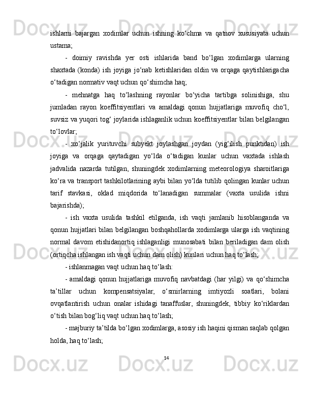 ishlarni   bajargan   xodimlar   uchun   ishning   ko‘chma   va   qatnov   xususiyata   uchun
ustama;  
-   doimiy   ravishda   yer   osti   ishlarida   band   bo‘lgan   xodimlarga   ularning
shaxtada   (konda)   ish   joyiga   jo‘nab   ketishlaridan   oldin   va   orqaga   qaytishlarigacha
o‘tadigan normativ vaqt uchun qo‘shimcha haq; 
-   mehnatga   haq   to‘lashning   rayonlar   bo‘yicha   tartibga   solinishiga,   shu
jumladan   rayon   koeffitsiyentlari   va   amaldagi   qonun   hujjatlariga   muvofiq   cho‘l,
suvsiz va yuqori tog‘ joylarida ishlaganlik uchun koeffitsiyentlar bilan belgilangan
to‘lovlar; 
-   xo‘jalik   yurituvchi   subyekt   joylashgan   joydan   (yig‘ilish   punktidan)   ish
joyiga   va   orqaga   qaytadigan   yo‘lda   o‘tadigan   kunlar   uchun   vaxtada   ishlash
jadvalida   nazarda   tutilgan,   shuningdek   xodimlarning   meteorologiya   sharoitlariga
ko‘ra va transport tashkilotlarining aybi bilan yo‘lda tutilib qolingan kunlar uchun
tarif   stavkasi,   oklad   miqdorida   to‘lanadigan   summalar   (vaxta   usulida   ishni
bajarishda); 
-   ish   vaxta   usulida   tashkil   etilganda,   ish   vaqti   jamlanib   hisoblanganda   va
qonun hujjatlari bilan belgilangan boshqahollarda xodimlarga ularga ish vaqtining
normal   davom   etishidanortiq   ishlaganligi   munosabati   bilan   beriladigan   dam   olish
(ortiqcha ishlangan ish vaqti uchun dam olish) kunlari uchun haq to‘lash; 
- ishlanmagan vaqt uchun haq to‘lash: 
-   amaldagi   qonun   hujjatlariga   muvofiq   navbatdagi   (har   yilgi)   va   qo‘shimcha
ta’tillar   uchun   kompensatsiyalar,   o‘smirlarning   imtiyozli   soatlari,   bolani
ovqatlantirish   uchun   onalar   ishidagi   tanaffuslar,   shuningdek,   tibbiy   ko‘riklardan
o‘tish bilan bog‘liq vaqt uchun haq to‘lash; 
- majburiy ta’tilda bo‘lgan xodimlarga, asosiy ish haqini qisman saqlab qolgan
holda, haq to‘lash; 
14 