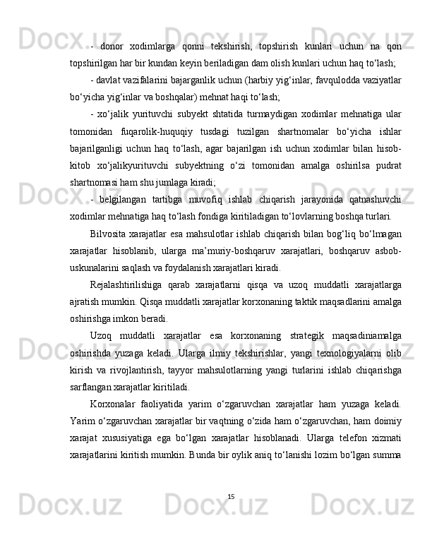 -   donor   xodimlarga   qonni   tekshirish,   topshirish   kunlari   uchun   na   qon
topshirilgan har bir kundan keyin beriladigan dam olish kunlari uchun haq to‘lash; 
- davlat vazifalarini bajarganlik uchun (harbiy yig‘inlar, favqulodda vaziyatlar
bo‘yicha yig‘inlar va boshqalar) mehnat haqi to‘lash; 
-   xo‘jalik   yurituvchi   subyekt   shtatida   turmaydigan   xodimlar   mehnatiga   ular
tomonidan   fuqarolik-huquqiy   tusdagi   tuzilgan   shartnomalar   bo‘yicha   ishlar
bajarilganligi   uchun   haq   to‘lash,   agar   bajarilgan   ish   uchun   xodimlar   bilan   hisob-
kitob   xo‘jalikyurituvchi   subyektning   o‘zi   tomonidan   amalga   oshirilsa   pudrat
shartnomasi ham shu jumlaga kiradi; 
-   belgilangan   tartibga   muvofiq   ishlab   chiqarish   jarayonida   qatnashuvchi
xodimlar mehnatiga haq to‘lash fondiga kiritiladigan to‘lovlarning boshqa turlari. 
Bilvosita   xarajatlar   esa   mahsulotlar   ishlab   chiqarish   bilan   bog‘liq   bo‘lmagan
xarajatlar   hisoblanib,   ularga   ma’muriy-boshqaruv   xarajatlari,   boshqaruv   asbob-
uskunalarini saqlash va foydalanish xarajatlari kiradi. 
Rejalashtirilishiga   qarab   xarajatlarni   qisqa   va   uzoq   muddatli   xarajatlarga
ajratish mumkin. Qisqa muddatli xarajatlar korxonaning taktik maqsadlarini amalga
oshirishga imkon beradi. 
Uzoq   muddatli   xarajatlar   esa   korxonaning   strategik   maqsadiniamalga
oshirishda   yuzaga   keladi.   Ularga   ilmiy   tekshirishlar,   yangi   texnologiyalarni   olib
kirish   va   rivojlantirish,   tayyor   mahsulotlarning   yangi   turlarini   ishlab   chiqarishga
sarflangan xarajatlar kiritiladi. 
Korxonalar   faoliyatida   yarim   o‘zgaruvchan   xarajatlar   ham   yuzaga   keladi.
Yarim o‘zgaruvchan xarajatlar bir vaqtning o‘zida ham o‘zgaruvchan, ham doimiy
xarajat   xususiyatiga   ega   bo‘lgan   xarajatlar   hisoblanadi.   Ularga   telefon   xizmati
xarajatlarini kiritish mumkin. Bunda bir oylik aniq to‘lanishi lozim bo‘lgan summa
15