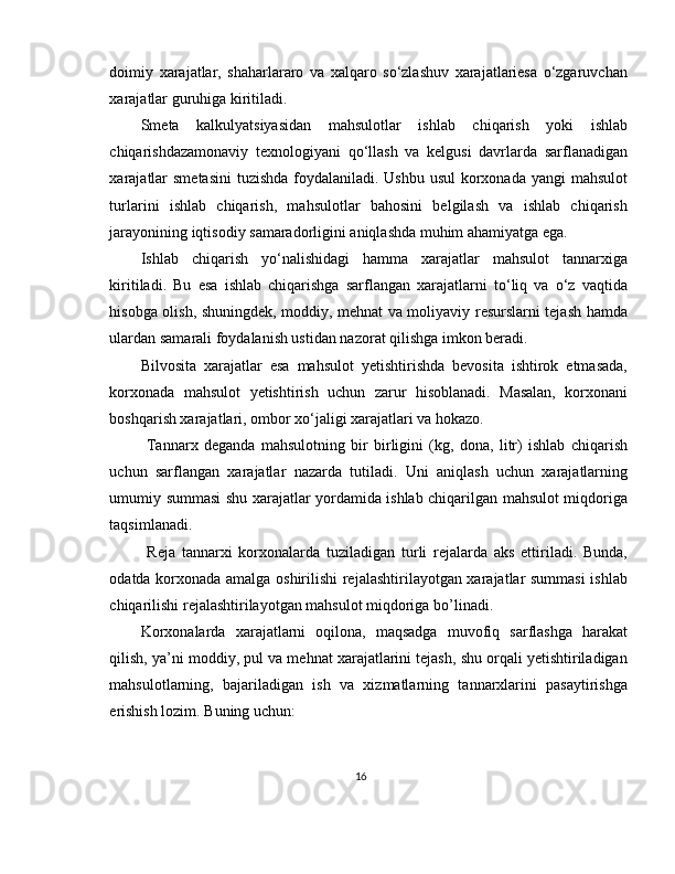 doimiy   xarajatlar,   shaharlararo   va   xalqaro   so‘zlashuv   xarajatlariesa   o‘zgaruvchan
xarajatlar guruhiga kiritiladi. 
Smeta   kalkulyatsiyasidan   mahsulotlar   ishlab   chiqarish   yoki   ishlab
chiqarishdazamonaviy   texnologiyani   qo‘llash   va   kelgusi   davrlarda   sarflanadigan
xarajatlar  smetasini  tuzishda  foydalaniladi. Ushbu usul  korxonada yangi  mahsulot
turlarini   ishlab   chiqarish,   mahsulotlar   bahosini   belgilash   va   ishlab   chiqarish
jarayonining iqtisodiy samaradorligini aniqlashda muhim ahamiyatga ega. 
Ishlab   chiqarish   yo‘nalishidagi   hamma   xarajatlar   mahsulot   tannarxiga
kiritiladi.   Bu   esa   ishlab   chiqarishga   sarflangan   xarajatlarni   to‘liq   va   o‘z   vaqtida
hisobga olish, shuningdek, moddiy, mehnat va moliyaviy resurslarni tejash hamda
ulardan samarali foydalanish ustidan nazorat qilishga imkon beradi.
Bilvosita   xarajatlar   esa   mahsulot   yetishtirishda   bevosita   ishtirok   etmasada,
korxonada   mahsulot   yetishtirish   uchun   zarur   hisoblanadi.   Masalan,   korxonani
boshqarish xarajatlari, ombor xo‘jaligi xarajatlari va hokazo. 
  Tannarx   deganda   mahsulotning   bir   birligini   (kg,   dona,   litr)   ishlab   chiqarish
uchun   sarflangan   xarajatlar   nazarda   tutiladi.   Uni   aniqlash   uchun   xarajatlarning
umumiy summasi shu xarajatlar yordamida ishlab chiqarilgan mahsulot miqdoriga
taqsimlanadi. 
  Reja   tannarxi   korxonalarda   tuziladigan   turli   rejalarda   aks   ettiriladi.   Bunda,
odatda korxonada amalga oshirilishi rejalashtirilayotgan xarajatlar summasi  ishlab
chiqarilishi rejalashtirilayotgan mahsulot miqdoriga bo’linadi. 
Korxonalarda   xarajatlarni   oqilona,   maqsadga   muvofiq   sarflashga   harakat
qilish, ya’ni moddiy, pul va mehnat xarajatlarini tejash, shu orqali yetishtiriladigan
mahsulotlarning,   bajariladigan   ish   va   xizmatlarning   tannarxlarini   pasaytirishga
erishish lozim.  Buning uchun: 
16 