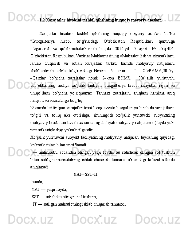 1.2  Xarajatlar hisobini tashkil qilishning huquqiy meyoriy asoslari
Xarajatlar   hisobini   tashkil   qilishning   huquqiy   meyoriy   asoslari   bo’lib
“Buxgalteriya       hisobi        to‘g‘risidagi        O‘zbekiston       Respublikasi        qonuniga
o‘zgartirish   va   qo‘shimchalarkiritish   haqida.   2016-yil   13   aprel.   №   o‘rq-404.
O‘zbekiston Respublikasi Vazirlar Mahkamasining «Mahsulot (ish va xizmat) larni
ishlab   chiqarish   va   sotish   xarajatlari   tarkibi   hamda   moliyaviy   natijalarni
shakllantirish   tarkibi   to‘g‘risida»gi   Nizom.     54-qarori.     –T.:     O‘zBAMA,2017y.
«Qarzlar   bo‘yicha   xarajatlar   nomli   24-son   BHMS.     Xo‘jalik   yurituvchi
sub’ektlarning   moliya   xo‘jalik   faoliyati   buxgalteriya   hisobi   schyotlar   rejasi   va
uniqo‘llash   bo‘yicha   yo‘riqnoma».   Tannarx   (xarajat)ni   aniqlash   hamisha   aniq
maqsad va vazifalarga bog‘liq. 
Nizomda keltirilgan xarajatlar tasnifi eng avvalo buxgalteriya hisobida xarajatlarni
to‘g‘ri   va   to‘liq   aks   ettirishga,   shuningdek   xo‘jalik   yurituvchi   subyektning
moliyaviy hisobotini tuzish uchun uning faoliyati moliyaviy natijalarini (foyda yoki
zararni) aniqlashga yo‘naltirilgandir.
Xo‘jalik   yurituvchi   subyekt   faoliyatining   moliyaviy   natijalari   foydaning   quyidagi
ko‘rsatkichlari bilan tavsiflanadi:
  —   mahsulotni   sotishdan   olingan   yalpi   foyda,   bu   sotishdan   olingan   sof   tushum
bilan   sotilgan   mahsulotning   ishlab   chiqarish   tannarxi   o‘rtasidagi   tafovut   sifatida
aniqlanadi:
                                        YAF=SST-IT
 bunda,
 YAF — yalpi foyda;
 SST — sotishdan olingan sof tushum;
  IT — sotilgan mahsulotning ishlab chiqarish tannarxi;
18 