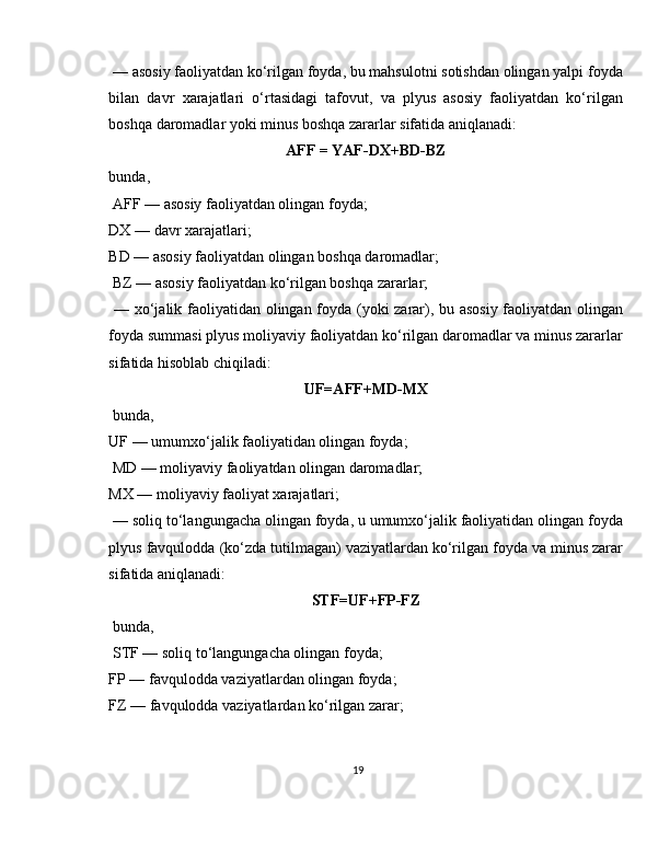  — asosiy faoliyatdan ko‘rilgan foyda, bu mahsulotni sotishdan olingan yalpi foyda
bilan   davr   xarajatlari   o‘rtasidagi   tafovut,   va   plyus   asosiy   faoliyatdan   ko‘rilgan
boshqa daromadlar yoki minus boshqa zararlar sifatida aniqlanadi:
AFF = YAF-DX+BD-BZ
bunda,
 AFF — asosiy faoliyatdan olingan foyda; 
DX — davr xarajatlari; 
BD — asosiy faoliyatdan olingan boshqa daromadlar;
 BZ — asosiy faoliyatdan ko‘rilgan boshqa zararlar;
  — xo‘jalik faoliyatidan olingan foyda (yoki zarar), bu asosiy faoliyatdan olingan
foyda summasi plyus moliyaviy faoliyatdan ko‘rilgan daromadlar va minus zararlar
sifatida hisoblab chiqiladi:
UF=AFF+MD-MX
 bunda, 
UF — umumxo‘jalik faoliyatidan olingan foyda;
 MD — moliyaviy faoliyatdan olingan daromadlar; 
MX — moliyaviy faoliyat xarajatlari;
 — soliq to‘langungacha olingan foyda, u umumxo‘jalik faoliyatidan olingan foyda
plyus favqulodda (ko‘zda tutilmagan) vaziyatlardan ko‘rilgan foyda va minus zarar
sifatida aniqlanadi:
STF=UF+FP-FZ
 bunda,
 STF — soliq to‘langungacha olingan foyda; 
FP — favqulodda vaziyatlardan olingan foyda; 
FZ — favqulodda vaziyatlardan ko‘rilgan zarar; 
19 