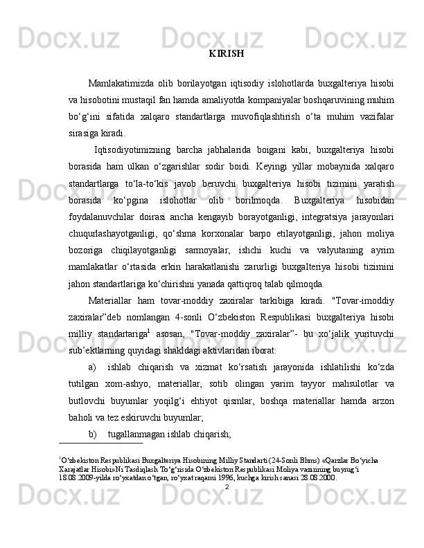 KIRISH
Mamlakatimizda   olib   borilayotgan   iqtisodiy   islohotlarda   buxgalteriya   hisobi
va hisobotini mustaqil fan hamda amaliyotda kompaniyalar boshqaruvining muhim
bo‘g‘ini   sifatida   xalqaro   standartlarga   muvofiqlashtirish   o‘ta   muhim   vazifalar
sirasiga kiradi.
  Iqtisodiyotimizning   barcha   jabhalarida   boigani   kabi,   buxgalteriya   hisobi
borasida   ham   ulkan   o‘zgarishlar   sodir   boidi.   Keyingi   yillar   mobaynida   xalqaro
standartlarga   to‘la-to‘kis   javob   beruvchi   buxgalteriya   hisobi   tizimini   yaratish
borasida   ko‘pgina   islohotlar   olib   borilmoqda.   Buxgalteriya   hisobidan
foydalanuvchilar   doirasi   ancha   kengayib   borayotganligi,   integratsiya   jarayonlari
chuqurlashayotganligi,   qo‘shma   korxonalar   barpo   etilayotganligi,   jahon   moliya
bozoriga   chiqilayotganligi   sarmoyalar,   ishchi   kuchi   va   valyutaning   ayrim
mamlakatlar   o‘rtasida   erkin   harakatlanishi   zarurligi   buxgalteriya   hisobi   tizimini
jahon standartlariga ko‘chirishni yanada qattiqroq talab qilmoqda.
Materiallar   ham   tovar-moddiy   zaxiralar   tarkibiga   kiradi.   "Tovar-imoddiy
zaxiralar”deb   nomlangan   4-sonli   O‘zbekiston   Respublikasi   buxgalteriya   hisobi
milliy   standartariga 1
  asosan,   "Tovar-moddiy   zaxiralar”-   bu   xo‘jalik   yurituvchi
sub’ektlarning quyidagi shakldagi aktivlaridan iborat: 
a) ishlab   chiqarish   va   xizmat   ko‘rsatish   jarayonida   ishlatilishi   ko‘zda
tutilgan   xom-ashyo,   materiallar,   sotib   olingan   yarim   tayyor   mahsulotlar   va
butlovchi   buyumlar   yoqilg‘i   ehtiyot   qismlar,   boshqa   materiallar   hamda   arzon
baholi va tez eskiruvchi buyumlar; 
b) tugallanmagan ishlab chiqarish; 
1
O‘zbekiston Respublikasi Buxgalteriya Hisobining Milliy Standarti (24-Sonli Bhms) «Qarzlar Bo‘yicha 
Xarajatlar Hisobi»Ni Tasdiqlash To‘g‘risida O‘zbekiston Respublikasi Moliya vazirining buyrug‘i 
18.08.2009-yilda ro‘yxatdan o‘tgan, ro‘yxat raqami 1996, kuchga kirish sanasi 28.08.200 0 .
2