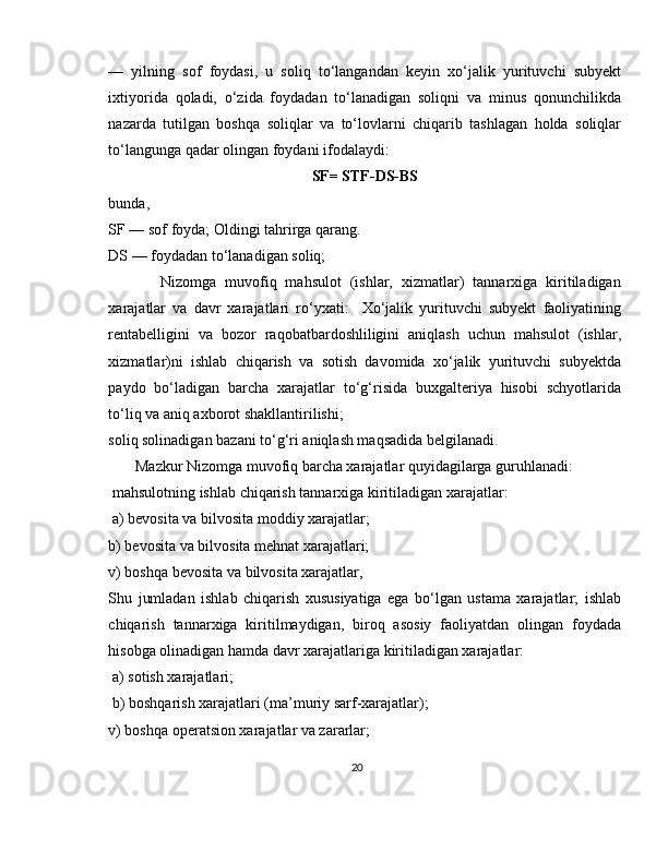—   yilning   sof   foydasi,   u   soliq   to‘langandan   keyin   xo‘jalik   yurituvchi   subyekt
ixtiyorida   qoladi,   o‘zida   foydadan   to‘lanadigan   soliqni   va   minus   qonunchilikda
nazarda   tutilgan   boshqa   soliqlar   va   to‘lovlarni   chiqarib   tashlagan   holda   soliqlar
to‘langunga qadar olingan foydani ifodalaydi: 
SF= STF-DS-BS
bunda, 
SF — sof foyda; Oldingi tahrirga qarang. 
DS — foydadan to‘lanadigan soliq;
            Nizomga   muvofiq   mahsulot   (ishlar,   xizmatlar)   tannarxiga   kiritiladigan
xarajatlar   va   davr   xarajatlari   ro‘yxati:     Xo‘jalik   yurituvchi   subyekt   faoliyatining
rentabelligini   va   bozor   raqobatbardoshliligini   aniqlash   uchun   mahsulot   (ishlar,
xizmatlar)ni   ishlab   chiqarish   va   sotish   davomida   xo‘jalik   yurituvchi   subyektda
paydo   bo‘ladigan   barcha   xarajatlar   to‘g‘risida   buxgalteriya   hisobi   schyotlarida
to‘liq va aniq axborot shakllantirilishi;
soliq solinadigan bazani to‘g‘ri aniqlash maqsadida belgilanadi. 
       Mazkur Nizomga muvofiq barcha xarajatlar quyidagilarga guruhlanadi:
 mahsulotning ishlab chiqarish tannarxiga kiritiladigan xarajatlar:
 a) bevosita va bilvosita moddiy xarajatlar; 
b) bevosita va bilvosita mehnat xarajatlari; 
v) boshqa bevosita va bilvosita xarajatlar, 
Shu   jumladan   ishlab   chiqarish   xususiyatiga   ega   bo‘lgan   ustama   xarajatlar;   ishlab
chiqarish   tannarxiga   kiritilmaydigan,   biroq   asosiy   faoliyatdan   olingan   foydada
hisobga olinadigan hamda davr xarajatlariga kiritiladigan xarajatlar:
 a) sotish xarajatlari;
 b) boshqarish xarajatlari (ma’muriy sarf-xarajatlar); 
v) boshqa operatsion xarajatlar va zararlar;
20