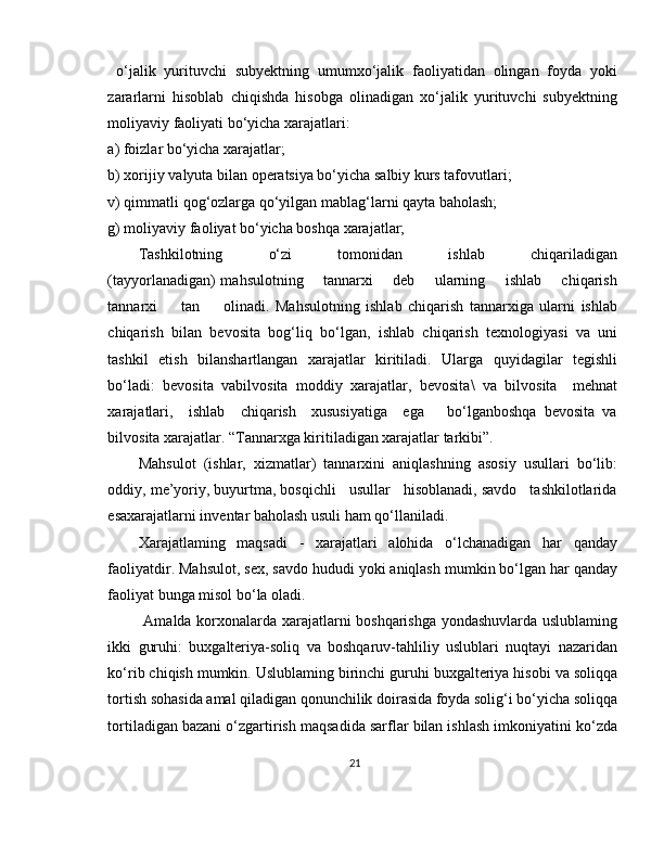 o‘jalik   yurituvchi   subyektning   umumxo‘jalik   faoliyatidan   olingan   foyda   yoki
zararlarni   hisoblab   chiqishda   hisobga   olinadigan   xo‘jalik   yurituvchi   subyektning
moliyaviy faoliyati bo‘yicha xarajatlari: 
a) foizlar bo‘yicha xarajatlar; 
b) xorijiy valyuta bilan operatsiya bo‘yicha salbiy kurs tafovutlari; 
v) qimmatli qog‘ozlarga qo‘yilgan mablag‘larni qayta baholash; 
g) moliyaviy faoliyat bo‘yicha boshqa xarajatlar;
Tashkilotning         o‘zi         tomonidan         ishlab         chiqariladigan
(tayyorlanadigan) mahsulotning       tannarxi       deb       ularning       ishlab       chiqarish
tannarxi         tan         olinadi.   Mahsulotning   ishlab   chiqarish   tannarxiga   ularni   ishlab
chiqarish   bilan   bevosita   bog‘liq   bo‘lgan,   ishlab   chiqarish   texnologiyasi   va   uni
tashkil   etish   bilanshartlangan   xarajatlar   kiritiladi.   Ularga   quyidagilar   tegishli
bo‘ladi:   bevosita   vabilvosita   moddiy   xarajatlar,   bevosita \   va   bilvosita     mehnat
xarajatlari,     ishlab     chiqarish     xususiyatiga     ega       bo‘lganboshqa   bevosita   va
bilvosita xarajatlar. “Tannarxga kiritiladigan xarajatlar tarkibi”.
Mahsulot   (ishlar,   xizmatlar)   tannarxini   aniqlashning   asosiy   usullari   bo‘lib:
oddiy, me’yoriy, buyurtma, bosqichli   usullar   hisoblanadi, savdo   tashkilotlarida
esaxarajatlarni inventar baholash usuli ham qo‘llaniladi. 
Xarajatlaming   maqsadi   -   xarajatlari   alohida   o‘lchanadigan   har   qanday
faoliyatdir. Mahsulot, sex, savdo hududi yoki aniqlash mumkin bo‘lgan har qanday
faoliyat bunga misol bo‘la oladi.
  Amalda korxonalarda xarajatlarni boshqarishga yondashuvlarda uslublaming
ikki   guruhi:   buxgalteriya-soliq   va   boshqaruv-tahliliy   uslublari   nuqtayi   nazaridan
ko‘rib chiqish mumkin. Uslublaming birinchi guruhi buxgalteriya hisobi va soliqqa
tortish sohasida amal qiladigan qonunchilik doirasida foyda solig‘i bo‘yicha soliqqa
tortiladigan bazani o‘zgartirish maqsadida sarflar bilan ishlash imkoniyatini ko‘zda
21