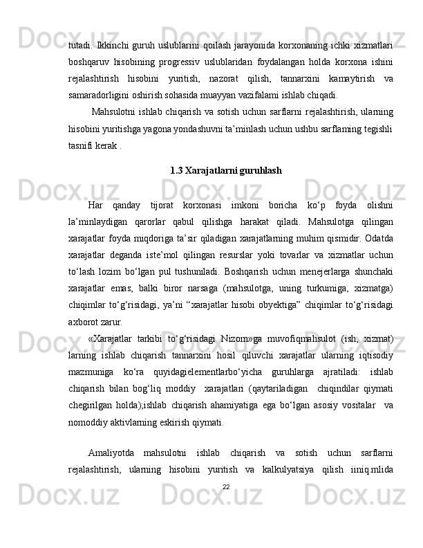 tutadi.  Ikkinchi   guruh  uslublarini   qoilash   jarayonida   korxonaning  ichki   xizmatlari
boshqaruv   hisobining   progressiv   uslublaridan   foydalangan   holda   korxona   ishini
rejalashtirish   hisobini   yuritish,   nazorat   qilish,   tannarxini   kamaytirish   va
samaradorligini oshirish sohasida muayyan vazifalami ishlab chiqadi.
  Mahsulotni  ishlab chiqarish va  sotish uchun  sarflarni  rejalashtirish, ularning
hisobini yuritishga yagona yondashuvni ta’minlash uchun ushbu sarflaming tegishli
tasnifi kerak  .  
1.3 Xarajatlarni guruhlash
Har   qanday   tijorat   korxonasi   imkoni   boricha   ko‘p   foyda   olishni
la’minlaydigan   qarorlar   qabul   qilishga   harakat   qiladi.   Mahsulotga   qilingan
xarajatlar  foyda miqdoriga ta’sir qiladigan xarajatlarning muhim qismidir. Odatda
xarajatlar   deganda   iste’mol   qilingan   resurslar   yoki   tovarlar   va   xizmatlar   uchun
to‘lash   lozim   bo‘lgan   pul   tushuniladi.   Boshqarish   uchun   menejerlarga   shunchaki
xarajatlar   emas,   balki   biror   narsaga   (mahsulotga,   uning   turkumiga,   xizmatga)
chiqimlar   to‘g‘risidagi,   ya’ni   “xarajatlar   hisobi   obyektiga”   chiqimlar   to‘g‘risidagi
axborot zarur. 
«Xarajatlar   tarkibi   to‘g‘risidagi   Nizom»ga   muvofiqmahsulot   ( ish,   xizmat)
larning   ishlab   chiqarish   tannarxini   hosil   qiluvchi   xarajatlar   ularning   iqtisodiy
mazmuniga   ko‘ra   quyidagielementlarbo‘yicha   guruhlarga   ajratiladi:   ishlab
chiqarish   bilan   bog‘liq   moddiy     xarajatlari   (qaytariladigan     chiqindilar   qiymati
chegirilgan   holda);ishlab   chiqarish   ahamiyatiga   ega   bo‘lgan   asosiy   vositalar     va
nomoddiy aktivlarning eskirish qiymati. 
 
Amaliyotda   mahsulotni   ishlab   chiqarish   va   sotish   uchun   sarflarni
rejalashtirish,   ularning   hisobini   yuritish   va   kalkulyatsiya   qilish   iiniq.mlida
22 