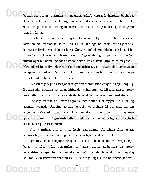boshqarish   uchun:   mazmuni   va   maqsadi;   ishlab   chiqarish   hii|iuign   bogliqligi
darajasi   sarflarni   ma’lum   turdagi   mahsulot   Iniligining   tannarxiga   kiritilish   usuli;
ishlab  chiqarishda  sarflaming  shakilantirilishi   ketma-ketligi   kabi  belgilar   bo‘yicha
tasnif ishlatiladi.
 Sarllami shakllantirishni boshqarish tizimida amaliy foydalanish uchun sarflar
mazmuni   va   maqsadiga   ko‘ra,   ikki   usulda   guruhga   bo’inadi:   iqtisodiy   tarkibi
hamda sarflaming moddalariga ko‘ra. Guruhga bo’lishning ikkala usulida ayni bir
xil   sarflar   hisobga   olinadi,   lekin   ularni   hisobga   olishning   o‘ziga   xos   xususiyatlari
tufayli   ayni   bir   nomli   moddalar   va   tarkibiy   qismlari   kattaligiga   ko‘ra   farqlanadi.
Xarajatlarni  iqtisodiy tarkibiga ko‘ra guruhlashda u yoki bu zaxiralar  turi qayerda
va   qaysi   maqsadda   ishlatilishi   muhim   emas,   faqat   sarflar   iqtisodiy   mazmuniga
ko‘ra bir xil bo‘lishi muhim hisoblanadi.
 Mahsulotga tegishli xarajatlar tayyor mahsulot ishlab chiqarish hajmi bog‘liq.
Bu xarajatlar zaxiralar qiymatiga kiritiladi. Mahsulotga tegishli xarajatlarga asosiy
materiallarni, asosiy mehnatni va ishlab chiqarishga ustama sarflarni kiritishadi.
  Asosiy   materiallar   -   xom-ashyo   va   materiallar,   ular   tayyor   mahsulotning
qismiga   aylanadi.   Ularning   qiymati   bevosita   va   alohida   Mirajatlarsiz   ma’lum
buyumga   qo‘shiladi.   Bevosita   moddiy   xarajatlar   miqdorini   aniq   bir   buyumga
qo‘shish   mumkin   bo‘lgan   materiallar   iniqdorini   materiallar   birligiga   ko‘paytirib
hisoblab chiqarilishi mumkin. 
Asosiy   mehnat   barcha   ishchi   kuchi   xarajatlarini   o‘z   ichiga   oladi,   ularni
bevosita tayyor mahsulotlarning ma’lum turiga tejab qo‘shish mumkin. 
Ijmumiy   ishlab   chiqarish   xarajatlari   -   (ishlab   chiqarish   ustama   xnrajatlari)   -
bular   mahsulot   ishlab   chiqarishga   sarflangan   asosiy   materiallar   va   asosiy
mehnatdan   tashqari   barcha   xarajatlardir,   ya’ni   ishlab   chiqarish   bilan   bogMiq
bo‘lgan, lekin tayyor mahsulotning aniq Ini turiga tegishli deb boMmaydigan turli
23