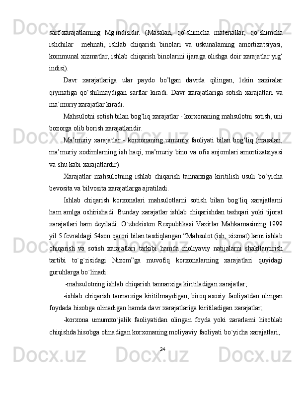 sarf-xarajatlaming   Mg'indisidir.   (Masalan,   qo‘shimcha   materiallar,   qo‘shimcha
ishchilar     mehnati,   ishlab   chiqarish   binolari   va   uskunalaming   amortizatsiyasi,
kommunal xizmatlar, ishlab chiqarish binolarini ijaraga olishga doir xarajatlar   у ig‘
indisi). 
Davr   xarajatlariga   ular   paydo   bo’lgan   davrda   qilingan,   lekin   zaxiralar
qiymatiga   qo‘shilmaydigan   sarflar   kiradi.   Davr   xarajatlariga   sotish   xarajatlari   va
ma’muriy xarajatlar kiradi. 
Mahsulotni sotish bilan bog’liq xarajatlar - korxonaning mahsulotni sotish, uni
bozorga olib borish xarajatlaridir. 
Ma’muriy   xarajatlar   -   korxonaning   umumiy   faoliyati   bilan   bog‘liq   (masalan,
ma’muriy xodimlarning ish haqi, ma’muriy bino va ofis anjomlari amortizatsiyasi
va shu kabi xarajatlardir). 
Xarajatlar   mahsulotning   ishlab   chiqarish   tannarxiga   kiritilish   usuli   bo‘yicha
bevosita va bilvosita xarajatlarga ajratiladi. 
Ishlab   chiqarish   korxonalari   mahsulotlarni   sotish   bilan   bog`liq   xarajatlarni
ham amlga oshirishadi. Bunday xarajatlar ishlab chiqarishdan tashqari yoki tijorat
xarajatlari   ham   deyiladi.   O`zbekiston   Respublikasi   Vazirlar   Mahkamasining   1999
yil 5 fevraldagi 54son qarori bilan tasdiqlangan “Mahsulot (ish, xizmat) larni ishlab
chiqarish   va   sotish   xarajatlari   tarkibi   hamda   moliyaviy   natijalarni   shakllantirish
tartibi   to`g`risidagi   Nizom”ga   muvofiq   korxonalarning   xarajatlari   quyidagi
guruhlarga bo`linadi: 
             -mahsulotning ishlab chiqarish tannarxiga kiritiladigan   xarajatlar ;  
-ishlab chiqarish tannarxiga kiritilmaydigan, biroq asosiy  faoliyatdan olingan
foydada hisobga olinadigan hamda davr xarajatlariga kiritiladigan xarajatlar; 
-korxona   umumxo`jalik   faoliyatidan   olingan   foyda   yoki   zararlarni   hisoblab
chiqishda hisobga olinadigan korxonaning moliyaviy faoliyati bo`yicha xarajatlari; 
24 