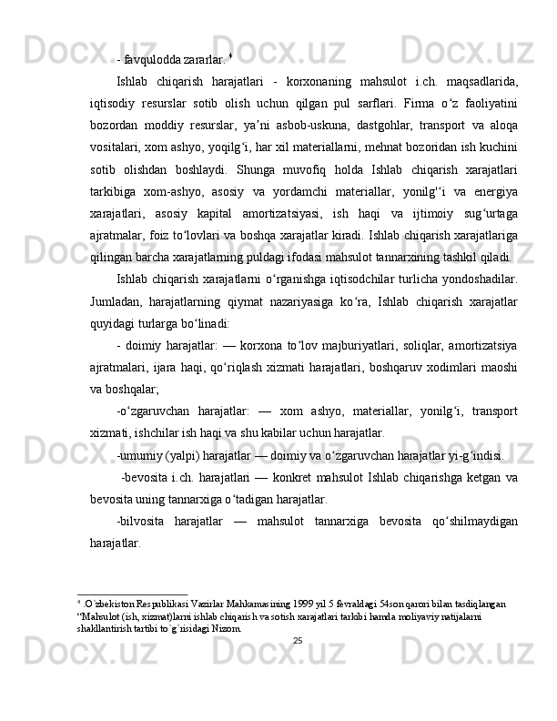 - favqulodda zararlar.  4
Ishlab   chiqarish   harajatlari   -   korxonaning   mahsulot   i.ch.   maqsadlarida,
iqtisodiy   resurslar   sotib   olish   uchun   qilgan   pul   sarflari.   Firma   o z   faoliyatiniʻ
bozordan   moddiy   resurslar,   ya ni   asbob-uskuna,	
ʼ   dastgohlar,   transport   va   aloqa
vositalari, xom ashyo, yoqilg i, har xil materiallarni, mehnat bozoridan ish kuchini	
ʻ
sotib   olishdan   boshlaydi.   Shunga   muvofiq   holda   Ishlab   chiqarish   xarajatlari
tarkibiga   xom - ashyo,   asosiy   va   yordamchi   materiallar,   yonilg' i   va   energiya	
ʻ
xarajatlari,   asosiy   kapital   amortizatsiyasi,   ish   haqi   va   ijtimoiy   sug urtaga	
ʻ
ajratmalar, foiz to lovlari va boshqa xarajatlar kiradi. Ishlab chiqarish xarajatlariga	
ʻ
qilingan barcha xarajatlarning puldagi ifodasi mahsulot tannarxining tashkil qiladi. 
Ishlab   chiqarish   xarajatlarni   o rganishga   iqtisodchilar   turlicha   yondoshadilar.	
ʻ
Jumladan,   harajatlarning   qiymat   nazariyasiga   ko ra,   Ishlab   chiqarish   xarajatlar	
ʻ
quyidagi turlarga bo linadi:	
ʻ
-   doimiy   harajatlar:   —   korxona   to lov   majburiyatlari,   soliqlar,   amortizatsiya	
ʻ
ajratmalari,   ijara   haqi,   qo riqlash   xizmati   harajatlari,   boshqaruv   xodimlari   maoshi	
ʻ
va b oshqalar ;
-o zgaruvchan   harajatlar:   —   xom   ashyo,   materiallar,   yonilg i,   transport	
ʻ ʻ
xizmati, ishchilar ish haqi va shu kabilar uchun harajatlar. 
-umumiy (yalpi) harajatlar — doimiy va o zgaruvchan harajatlar yi-g indisi.	
ʻ ʻ
  -bevosita   i.ch.   harajatlari   —   konkret   mahsulot   Ishlab   chiqarishga   ketgan   va
bevosita uning tannarxiga o tadigan harajatlar.	
ʻ
-bilvosita   harajatlar   —   mahsulot   tannarxiga   bevosita   qo shilmaydigan	
ʻ
harajatlar. 
4
 . O ` zbekiston   Respublikasi   Vazirlar   Mahkamasining  1999  yil  5  fevraldagi  54 son   qarori   bilan   tasdiqlangan  
“ Mahsulot  ( ish ,  xizmat ) larni   ishlab   chiqarish   va   sotish   xarajatlari   tarkibi   hamda   moliyaviy   natijalarni  
shakllantirish   tartibi   to ` g ` risidagi   Nizom .
25