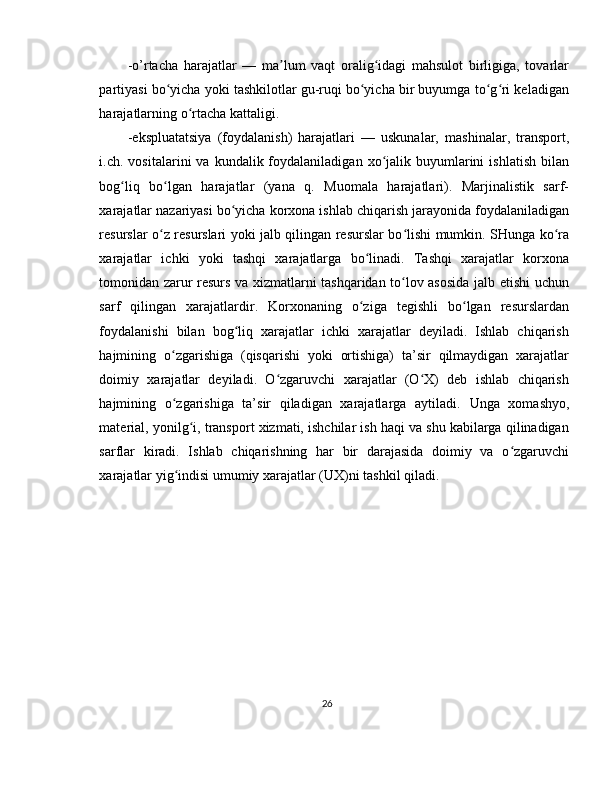 -o’rtacha   harajatlar   —   ma lum   vaqt   oralig idagi   mahsulot   birligiga,   tovarlarʼ ʻ
partiyasi bo yicha yoki tashkilotlar gu-ruqi bo yicha bir buyumga to g ri keladigan	
ʻ ʻ ʻ ʻ
harajatlarning o rtacha kattaligi. 	
ʻ
-ekspluatatsiya   (foydalanish)   harajatlari   —   uskunalar,   mashinalar,   transport,
i.ch.  vositalarini   va  kundalik  foydalaniladigan  xo jalik  buyumlarini   ishlatish   bilan	
ʻ
bog liq   bo lgan   harajatlar   (yana   q.   Muomala   harajatlari).   Marjinalistik   sarf-	
ʻ ʻ
xarajatlar nazariyasi bo yicha korxona ishlab chiqarish jarayonida foydalaniladigan	
ʻ
resurslar o z resurslari yoki jalb qilingan resurslar bo lishi mumkin. SHunga ko ra	
ʻ ʻ ʻ
xarajatlar   ichki   yoki   tashqi   xarajatlarga   bo linadi.   Tashqi   xarajatlar   korxona	
ʻ
tomonidan zarur resurs va xizmatlarni tashqaridan to lov asosida jalb etishi uchun	
ʻ
sarf   qilingan   xarajatlardir.   Korxonaning   o ziga   tegishli   bo lgan   resurslardan	
ʻ ʻ
foydalanishi   bilan   bog liq   xarajatlar   ichki   xarajatlar   deyiladi.   Ishlab   chiqarish	
ʻ
hajmining   o zgarishiga   (qisqarishi   yoki   ortishiga)   ta’sir   qilmaydigan   xarajatlar	
ʻ
doimiy   xarajatlar   deyiladi.   O zgaruvchi   xarajatlar   (O X)   deb   ishlab   chiqarish	
ʻ ʻ
hajmining   o zgarishiga   ta’sir   qiladigan   xarajatlarga   aytiladi.  	
ʻ Unga   xomashyo,
material ,  yonilg i, transport xizmati, ishchilar ish haqi va shu kabilarga qilinadigan	
ʻ
sarflar   kiradi.   Ishlab   chiqarishning   har   bir   darajasida   doimiy   va   o zgaruvchi	
ʻ
xarajatlar yig indisi umumiy xarajatlar (UX)ni tashkil qiladi. 	
ʻ
 
 
 
 
 
 
26 