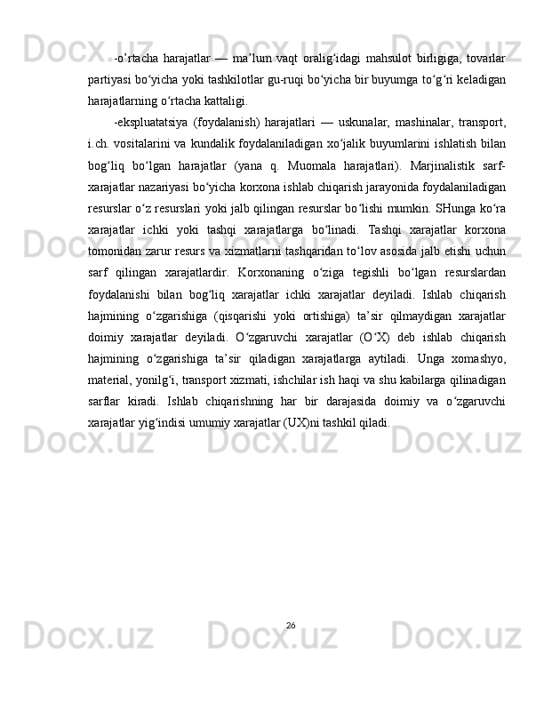 -o’rtacha   harajatlar   —   ma lum   vaqt   oralig idagi   mahsulot   birligiga,   tovarlarʼ ʻ
partiyasi bo yicha yoki tashkilotlar gu-ruqi bo yicha bir buyumga to g ri keladigan	
ʻ ʻ ʻ ʻ
harajatlarning o rtacha kattaligi. 	
ʻ
-ekspluatatsiya   (foydalanish)   harajatlari   —   uskunalar,   mashinalar,   transport,
i.ch.  vositalarini   va  kundalik  foydalaniladigan  xo jalik  buyumlarini   ishlatish   bilan	
ʻ
bog liq   bo lgan   harajatlar   (yana   q.   Muomala   harajatlari).   Marjinalistik   sarf-	
ʻ ʻ
xarajatlar nazariyasi bo yicha korxona ishlab chiqarish jarayonida foydalaniladigan	
ʻ
resurslar o z resurslari yoki jalb qilingan resurslar bo lishi mumkin. SHunga ko ra	
ʻ ʻ ʻ
xarajatlar   ichki   yoki   tashqi   xarajatlarga   bo linadi.   Tashqi   xarajatlar   korxona	
ʻ
tomonidan zarur resurs va xizmatlarni tashqaridan to lov asosida jalb etishi uchun	
ʻ
sarf   qilingan   xarajatlardir.   Korxonaning   o ziga   tegishli   bo lgan   resurslardan	
ʻ ʻ
foydalanishi   bilan   bog liq   xarajatlar   ichki   xarajatlar   deyiladi.   Ishlab   chiqarish	
ʻ
hajmining   o zgarishiga   (qisqarishi   yoki   ortishiga)   ta’sir   qilmaydigan   xarajatlar	
ʻ
doimiy   xarajatlar   deyiladi.   O zgaruvchi   xarajatlar   (O X)   deb   ishlab   chiqarish	
ʻ ʻ
hajmining   o zgarishiga   ta’sir   qiladigan   xarajatlarga   aytiladi.  	
ʻ Unga   xomashyo,
material ,  yonilg i, transport xizmati, ishchilar ish haqi va shu kabilarga qilinadigan	
ʻ
sarflar   kiradi.   Ishlab   chiqarishning   har   bir   darajasida   doimiy   va   o zgaruvchi	
ʻ
xarajatlar yig indisi umumiy xarajatlar (UX)ni tashkil qiladi. 	
ʻ
 
 
 
 
 
 
26