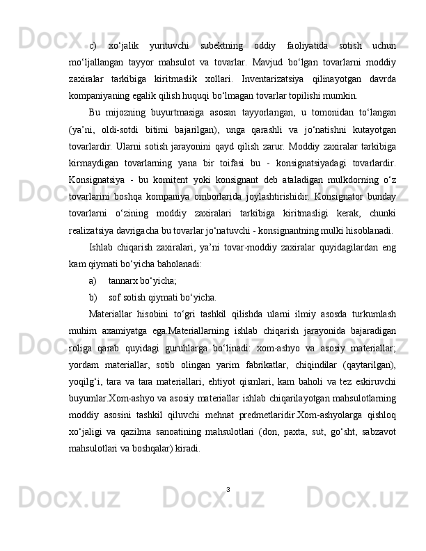 c) xo‘jalik   yurituvchi   subektning   oddiy   faoliyatida   sotish   uchun
mo‘ljallangan   tayyor   mahsulot   va   tovarlar.   Mavjud   bo‘lgan   tovarlarni   moddiy
zaxiralar   tarkibiga   kiritmaslik   xollari.   Inventarizatsiya   qilinayotgan   davrda
kompaniyaning egalik qilish huquqi bo‘lmagan tovarlar topilishi mumkin.  
Bu   mijozning   buyurtmasiga   asosan   tayyorlangan,   u   tomonidan   to‘langan
(ya’ni,   oldi-sotdi   bitimi   bajarilgan),   unga   qarashli   va   jo‘natishni   kutayotgan
tovarlardir.   Ularni   sotish   jarayonini   qayd   qilish   zarur.   Moddiy   zaxiralar   tarkibiga
kirmaydigan   tovarlarning   yana   bir   toifasi   bu   -   konsignatsiyadagi   tovarlardir.
Konsignatsiya   -   bu   komitent   yoki   konsignant   deb   ataladigan   mulkdorning   o‘z
tovarlarini   boshqa   kompaniya   omborlarida   joylashtirishidir.   Konsignator   bunday
tovarlarni   o‘zining   moddiy   zaxiralari   tarkibiga   kiritmasligi   kerak,   chunki
realizatsiya davrigacha bu tovarlar jo‘natuvchi - konsignantning mulki hisoblanadi. 
Ishlab   chiqarish   zaxiralari,   ya’ni   tovar-moddiy   zaxiralar   quyidagilardan   eng
kam qiymati bo‘yicha baholanadi: 
a) tannarx bo‘yicha; 
b) sof sotish qiymati bo‘yicha. 
Materiallar   hisobini   to‘gri   tashkil   qilishda   ularni   ilmiy   asosda   turkumlash
muhim   axamiyatga   ega.Materiallarning   ishlab   chiqarish   jarayonida   bajaradigan
roliga   qarab   quyidagi   guruhlarga   bo‘linadi:   xom-ashyo   va   asosiy   materiallar;
yordam   materiallar,   sotib   olingan   yarim   fabrikatlar,   chiqindilar   (qaytarilgan),
yoqilg‘i,   tara   va   tara   materiallari,   ehtiyot   qismlari,   kam   baholi   va   tez   eskiruvchi
buyumlar.Xom-ashyo va asosiy materiallar ishlab chiqarilayotgan mahsulotlarning
moddiy   asosini   tashkil   qiluvchi   mehnat   predmetlaridir.Xom-ashyolarga   qishloq
xo‘jaligi   va   qazilma   sanoatining   mahsulotlari   (don,   paxta,   sut,   go‘sht,   sabzavot
mahsulotlari va boshqalar) kiradi.
3 