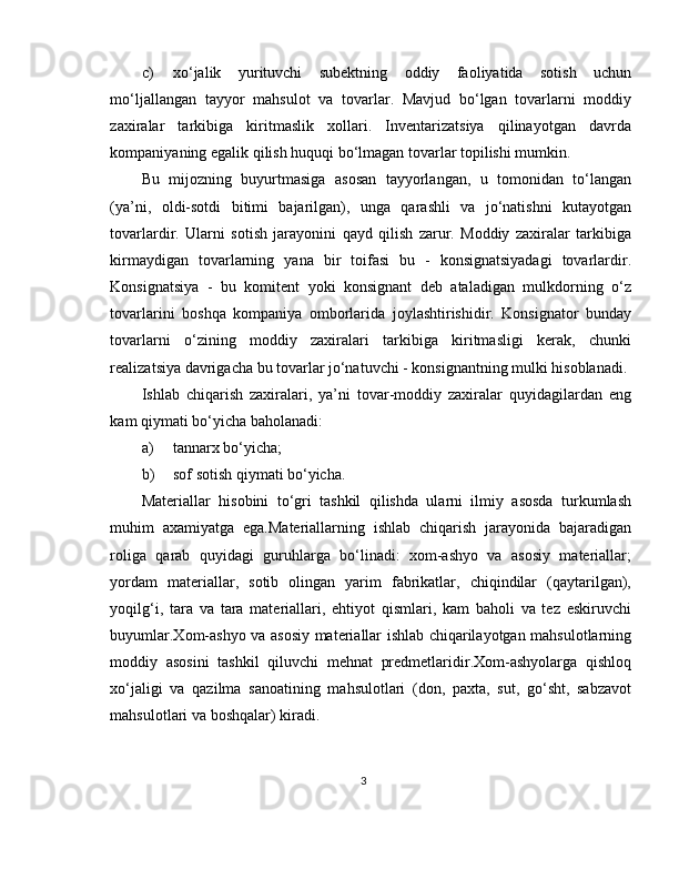c) xo‘jalik   yurituvchi   subektning   oddiy   faoliyatida   sotish   uchun
mo‘ljallangan   tayyor   mahsulot   va   tovarlar.   Mavjud   bo‘lgan   tovarlarni   moddiy
zaxiralar   tarkibiga   kiritmaslik   xollari.   Inventarizatsiya   qilinayotgan   davrda
kompaniyaning egalik qilish huquqi bo‘lmagan tovarlar topilishi mumkin.  
Bu   mijozning   buyurtmasiga   asosan   tayyorlangan,   u   tomonidan   to‘langan
(ya’ni,   oldi-sotdi   bitimi   bajarilgan),   unga   qarashli   va   jo‘natishni   kutayotgan
tovarlardir.   Ularni   sotish   jarayonini   qayd   qilish   zarur.   Moddiy   zaxiralar   tarkibiga
kirmaydigan   tovarlarning   yana   bir   toifasi   bu   -   konsignatsiyadagi   tovarlardir.
Konsignatsiya   -   bu   komitent   yoki   konsignant   deb   ataladigan   mulkdorning   o‘z
tovarlarini   boshqa   kompaniya   omborlarida   joylashtirishidir.   Konsignator   bunday
tovarlarni   o‘zining   moddiy   zaxiralari   tarkibiga   kiritmasligi   kerak,   chunki
realizatsiya davrigacha bu tovarlar jo‘natuvchi - konsignantning mulki hisoblanadi. 
Ishlab   chiqarish   zaxiralari,   ya’ni   tovar-moddiy   zaxiralar   quyidagilardan   eng
kam qiymati bo‘yicha baholanadi: 
a) tannarx bo‘yicha; 
b) sof sotish qiymati bo‘yicha. 
Materiallar   hisobini   to‘gri   tashkil   qilishda   ularni   ilmiy   asosda   turkumlash
muhim   axamiyatga   ega.Materiallarning   ishlab   chiqarish   jarayonida   bajaradigan
roliga   qarab   quyidagi   guruhlarga   bo‘linadi:   xom-ashyo   va   asosiy   materiallar;
yordam   materiallar,   sotib   olingan   yarim   fabrikatlar,   chiqindilar   (qaytarilgan),
yoqilg‘i,   tara   va   tara   materiallari,   ehtiyot   qismlari,   kam   baholi   va   tez   eskiruvchi
buyumlar.Xom-ashyo va asosiy materiallar ishlab chiqarilayotgan mahsulotlarning
moddiy   asosini   tashkil   qiluvchi   mehnat   predmetlaridir.Xom-ashyolarga   qishloq
xo‘jaligi   va   qazilma   sanoatining   mahsulotlari   (don,   paxta,   sut,   go‘sht,   sabzavot
mahsulotlari va boshqalar) kiradi.
3