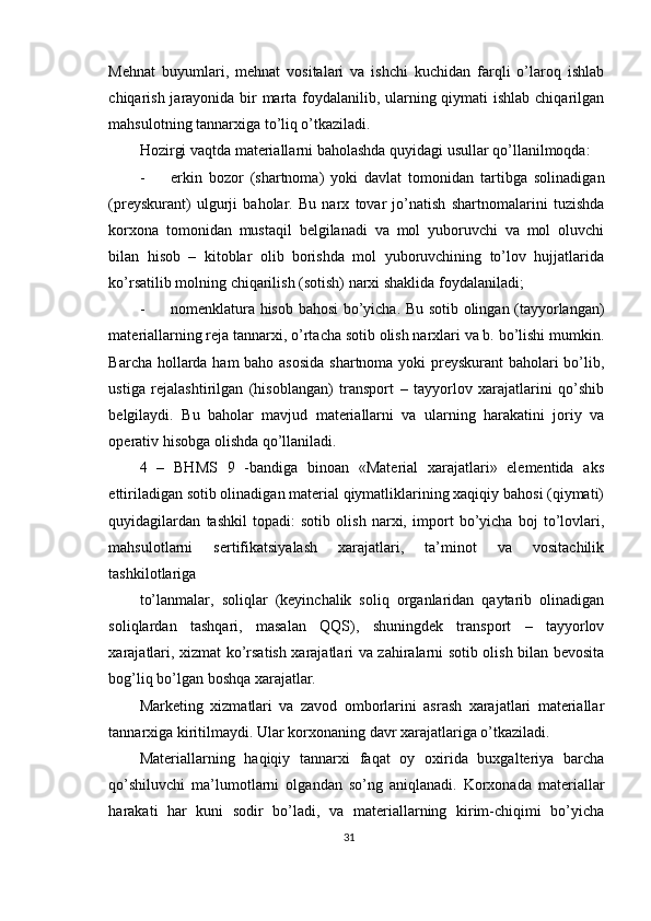 Mehnat   buyumlari,   mehnat   vositalari   va   ishchi   kuchidan   farqli   o’laroq   ishlab
chiqarish jarayonida bir  marta foydalanilib, ularning qiymati  ishlab chiqarilgan
mahsulotning tannarxiga to’liq o’tkaziladi. 
Hozirgi vaqtda materiallarni baholashda quyidagi usullar qo’llanilmoqda: 
- erkin   bozor   (shartnoma)   yoki   davlat   tomonidan   tartibga   solinadigan
(preyskurant)   ulgurji   baholar.   Bu   narx   tovar   jo’natish   shartnomalarini   tuzishda
korxona   tomonidan   mustaqil   belgilanadi   va   mol   yuboruvchi   va   mol   oluvchi
bilan   hisob   –   kitoblar   olib   borishda   mol   yuboruvchining   to’lov   hujjatlarida
ko’rsatilib molning chiqarilish (sotish) narxi shaklida foydalaniladi; 
- nomenklatura hisob bahosi bo’yicha. Bu sotib olingan (tayyorlangan)
materiallarning reja tannarxi, o’rtacha sotib olish narxlari va b. bo’lishi mumkin.
Barcha hollarda ham  baho asosida  shartnoma yoki preyskurant  baholari  bo’lib,
ustiga   rejalashtirilgan   (hisoblangan)   transport   –   tayyorlov   xarajatlarini   qo’shib
belgilaydi.   Bu   baholar   mavjud   materiallarni   va   ularning   harakatini   joriy   va
operativ hisobga olishda qo’llaniladi. 
4   –   BHMS   9   -bandiga   binoan   «Material   xarajatlari»   elementida   aks
ettiriladigan sotib olinadigan material qiymatliklarining xaqiqiy bahosi (qiymati)
quyidagilardan   tashkil   topadi:   sotib   olish   narxi,   import   bo’yicha   boj   to’lovlari,
mahsulotlarni   sertifikatsiyalash   xarajatlari,   ta’minot   va   vositachilik
tashkilotlariga 
to’lanmalar,   soliqlar   (keyinchalik   soliq   organlaridan   qaytarib   olinadigan
soliqlardan   tashqari,   masalan   QQS),   shuningdek   transport   –   tayyorlov
xarajatlari, xizmat ko’rsatish xarajatlari va zahiralarni sotib olish bilan bevosita
bog’liq bo’lgan boshqa xarajatlar. 
Marketing   xizmatlari   va   zavod   omborlarini   asrash   xarajatlari   materiallar
tannarxiga kiritilmaydi. Ular korxonaning davr xarajatlariga o’tkaziladi. 
Materiallarning   haqiqiy   tannarxi   faqat   oy   oxirida   buxgalteriya   barcha
qo’shiluvchi   ma’lumotlarni   olgandan   so’ng   aniqlanadi.   Korxonada   materiallar
harakati   har   kuni   sodir   bo’ladi,   va   materiallarning   kirim-chiqimi   bo’yicha
31
