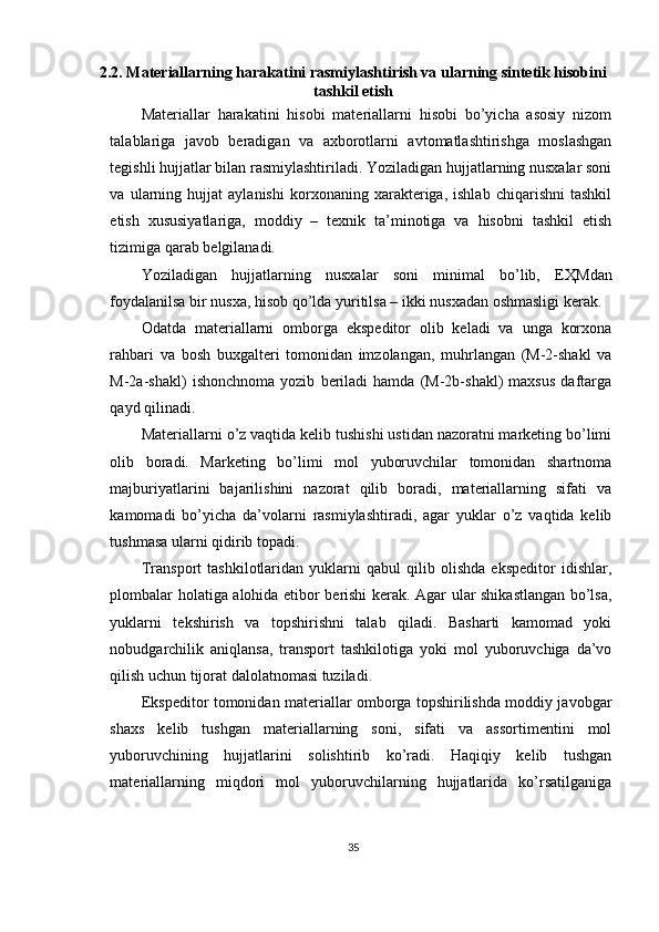 2.2. Materiallarning harakatini rasmiylashtirish va ularning sintetik hisobini
tashkil etish
Materiallar   harakatini   hisobi   materiallarni   hisobi   bo’yicha   asosiy   nizom
talablariga   javob   beradigan   va   axborotlarni   avtomatlashtirishga   moslashgan
tegishli hujjatlar bilan rasmiylashtiriladi. Yoziladigan hujjatlarning nusxalar soni
va   ularning   hujjat   aylanishi   korxonaning   xarakteriga,   ishlab   chiqarishni   tashkil
etish   xususiyatlariga,   moddiy   –   texnik   ta’minotiga   va   hisobni   tashkil   etish
tizimiga qarab belgilanadi. 
Yoziladigan   hujjatlarning   nusxalar   soni   minimal   bo’lib,   E Ҳ Mdan
foydalanilsa bir nusxa, hisob qo’lda yuritilsa – ikki nusxadan oshmasligi kerak. 
Odatda   materiallarni   omborga   ekspeditor   olib   keladi   va   unga   korxona
rahbari   va   bosh   buxgalteri   tomonidan   imzolangan,   muhrlangan   (M-2-shakl   va
M-2a-shakl)   ishonchnoma   yozib   beriladi   hamda   (M-2b-shakl)   maxsus   daftarga
qayd qilinadi. 
Materiallarni o’z vaqtida kelib tushishi ustidan nazoratni marketing bo’limi
olib   boradi.   Marketing   bo’limi   mol   yuboruvchilar   tomonidan   shartnoma
majburiyatlarini   bajarilishini   nazorat   qilib   boradi,   materiallarning   sifati   va
kamomadi   bo’yicha   da’volarni   rasmiylashtiradi,   agar   yuklar   o’z   vaqtida   kelib
tushmasa ularni qidirib topadi.  
Т ransport   tashkilotlaridan   yuklarni   qabul   qilib   olishda   ekspeditor   idishlar,
plombalar holatiga alohida etibor berishi kerak. Agar ular shikastlangan bo’lsa,
yuklarni   tekshirish   va   topshirishni   talab   qiladi.   Basharti   kamomad   yoki
nobudgarchilik   aniqlansa,   transport   tashkilotiga   yoki   mol   yuboruvchiga   da’vo
qilish uchun tijorat dalolatnomasi tuziladi. 
Ekspeditor tomonidan materiallar omborga topshirilishda moddiy javobgar
shaxs   kelib   tushgan   materiallarning   soni,   sifati   va   assortimentini   mol
yuboruvchining   hujjatlarini   solishtirib   ko’radi.   Haqiqiy   kelib   tushgan
materiallarning   miqdori   mol   yuboruvchilarning   hujjatlarida   ko’rsatilganiga
35 