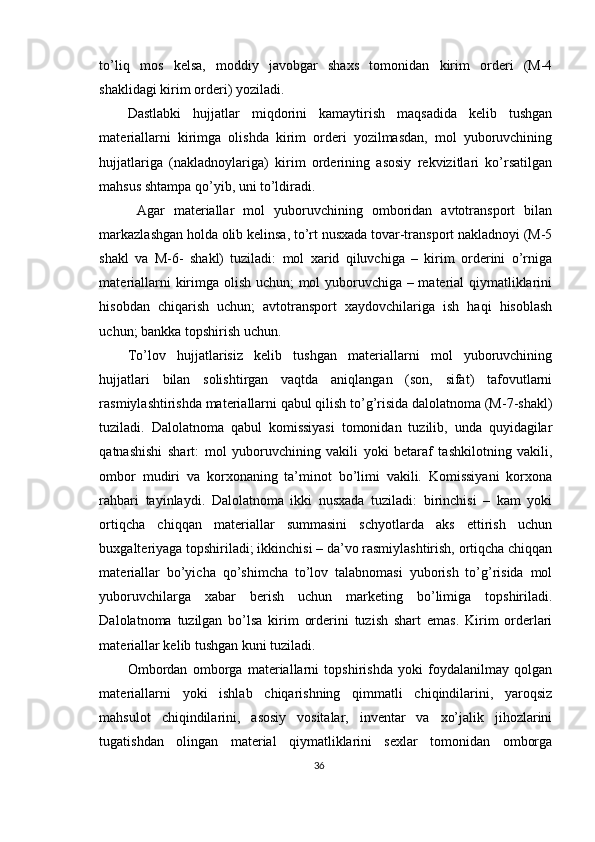 to’liq   mos   kelsa,   moddiy   javobgar   shaxs   tomonidan   kirim   orderi   (M-4
shaklidagi kirim orderi) yoziladi. 
Dastlabki   hujjatlar   miqdorini   kamaytirish   maqsadida   kelib   tushgan
materiallarni   kirimga   olishda   kirim   orderi   yozilmasdan,   mol   yuboruvchining
hujjatlariga   (nakladnoylariga)   kirim   orderining   asosiy   rekvizitlari   ko’rsatilgan
mahsus shtampa qo’yib, uni to’ldiradi. 
  Agar   materiallar   mol   yuboruvchining   omboridan   avtotransport   bilan
markazlashgan holda olib kelinsa, to’rt nusxada tovar-transport nakladnoyi (M-5
shakl   va   M-6-   shakl)   tuziladi:   mol   xarid   qiluvchiga   –   kirim   orderini   o’rniga
materiallarni kirimga olish uchun;  mol yuboruvchiga – material qiymatliklarini
hisobdan   chiqarish   uchun;   avtotransport   xaydovchilariga   ish   haqi   hisoblash
uchun; bankka topshirish uchun. 
Т o’lov   hujjatlarisiz   kelib   tushgan   materiallarni   mol   yuboruvchining
hujjatlari   bilan   solishtirgan   vaqtda   aniqlangan   (son,   sifat)   tafovutlarni
rasmiylashtirishda materiallarni qabul qilish to’g’risida dalolatnoma (M-7-shakl)
tuziladi.   Dalolatnoma   qabul   komissiyasi   tomonidan   tuzilib,   unda   quyidagilar
qatnashishi   shart:   mol   yuboruvchining   vakili   yoki   betaraf   tashkilotning   vakili,
ombor   mudiri   va   korxonaning   ta’minot   bo’limi   vakili.   Komissiyani   korxona
rahbari   tayinlaydi.   Dalolatnoma   ikki   nusxada   tuziladi:   birinchisi   –   kam   yoki
ortiqcha   chiqqan   materiallar   summasini   schyotlarda   aks   ettirish   uchun
buxgalteriyaga topshiriladi; ikkinchisi – da’vo rasmiylashtirish, ortiqcha chiqqan
materiallar   bo’yicha   qo’shimcha   to’lov   talabnomasi   yuborish   to’g’risida   mol
yuboruvchilarga   xabar   berish   uchun   marketing   bo’limiga   topshiriladi.
Dalolatnoma   tuzilgan   bo’lsa   kirim   orderini   tuzish   shart   emas.   Kirim   orderlari
materiallar kelib tushgan kuni tuziladi. 
Ombordan   omborga   materiallarni   topshirishda   yoki   foydalanilmay   qolgan
materiallarni   yoki   ishlab   chiqarishning   qimmatli   chiqindilarini,   yaroqsiz
mahsulot   chiqindilarini,   asosiy   vositalar,   inventar   va   xo’jalik   jihozlarini
tugatishdan   olingan   material   qiymatliklarini   sexlar   tomonidan   omborga
36 