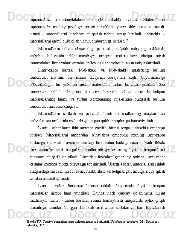 topshirishda   nakladnoytalabnomalar   (M-11-shakl)   tuziladi.   Materiallarni
topshiruvchi   moddiy   javobgar   shaxslar   nakladnoylarni   ikki   nusxada   tuzadi:
bittasi   -   materiallarni   hisobdan   chiqarish   uchun   sexga   beriladi,   ikkinchisi   –
materiallarni qabul qilib olish uchun omborchiga beriladi. 7
 
Materiallarni   ishlab   chiqarishga   jo’natish,   xo’jalik   extiyojiga   ishlatish,
xo’jalik   faoliyatida   ishlatilmaydigan   ortiqcha   materiallarni   chetga   sotish
muomalalari limit-zabor kartalar, to’lov nakladnoylari bilan rasmiylashtiriladi. 
Limit-zabor   kartasi   (M-8-shakl   va   M-9-shakl)   marketing   bo’limi
tomonidan   ma’lum   bir   ishlab   chiqarish   xarajatlari   kodi   (buyurtmasi)ga
o’tkaziladigan   bir   yoki   bir   necha   materiallar   turlari   bo’yicha   yoziladi.   Sex
tomonidan   ishlab   chiqarish   dasturini   bajarish   uchun   zarur   bo’ladigan
materiallarning   hajmi   va   turlari   korxonaning   reja-ishlab   chiqarish   bo’limi
tomonidan hisoblab chiqiladi. 
Materiallarni   sarflash   va   jo’natish   limiti   materiallarning   mazkur   turi
bo’yicha sex omborida oy boshiga qolgan qoldiq miqdoriga kamaytiriladi. 
Limit - zabor karta ikki nusxada yozilib, bittasi sexga, ikkinchisi omborga
beriladi.   Materiallarni   ombordan   jo’natishda   omborchi   sexning   limit-zabor
kartasiga, material oluvchi ombordagi limit-zabor kartaga imzo qo’yadi. Ikkala
limit-zabor kartasida har gal materiallar olingandan so’ng foydalanilmagan limit
summasi   chiqarib   qo’yiladi.   Limitdan   foydalanilganda   oy   oxirida   limit-zabor
kartalar korxona buxgalteriyasiga topshiriladi. Ularga asosan materiallarni ishlab
chiqarishga sarflash hisobi rasmiylashtiriladi va belgilangan limitga rioya qilish
ustidan nazorat qilinadi. 
Limit   -   zabor   kartasiga   binoan   ishlab   chiqarishda   foydalanilmagan
materiallar   hisobi   ham   yuritiladi.   Bunda   hech   qanday   qo’shimcha   hujjat
tuzilmaydi.   Limit   -   zabor   kartalar   sonini   kamaytirish   maqsadida   oylik   qirqib
olinadigan talonlari  bo’lgan choraklik limit-zabor kartalaridan ham foydalanish
7
 Bayda T.P. Teoriya buxgalterskogo uchyota zadachi i situatsii. Uchebnoye posobiye -M.: Finans ы  i 
statistika, 2020
37