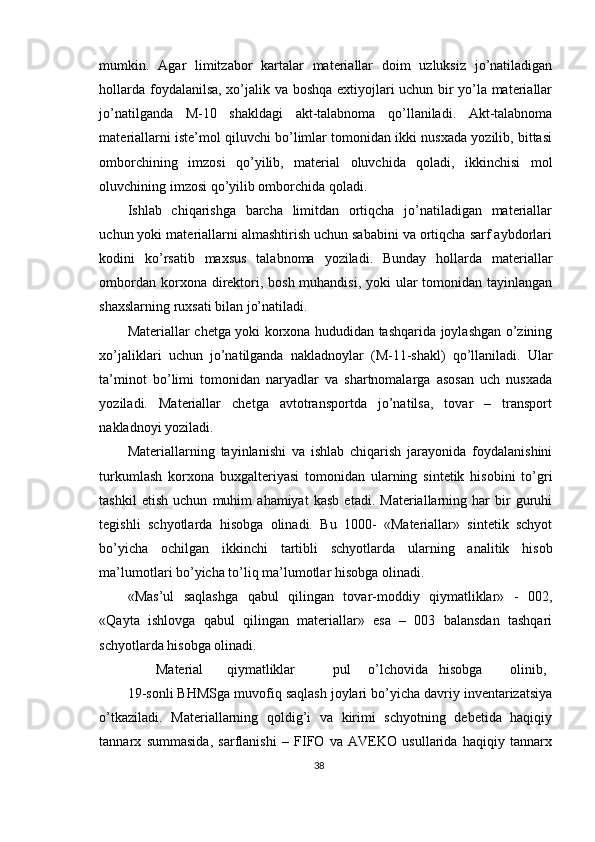 mumkin.   Agar   limitzabor   kartalar   materiallar   doim   uzluksiz   jo’natiladigan
hollarda foydalanilsa, xo’jalik va boshqa extiyojlari uchun bir yo’la materiallar
jo’natilganda   M-10   shakldagi   akt-talabnoma   qo’llaniladi.   Akt-talabnoma
materiallarni iste’mol qiluvchi bo’limlar tomonidan ikki nusxada yozilib, bittasi
omborchining   imzosi   qo’yilib,   material   oluvchida   qoladi,   ikkinchisi   mol
oluvchining imzosi qo’yilib omborchida qoladi. 
Ishlab   chiqarishga   barcha   limitdan   ortiqcha   jo’natiladigan   materiallar
uchun yoki materiallarni almashtirish uchun sababini va ortiqcha sarf aybdorlari
kodini   ko’rsatib   maxsus   talabnoma   yoziladi.   Bunday   hollarda   materiallar
ombordan korxona direktori, bosh muhandisi, yoki ular tomonidan tayinlangan
shaxslarning ruxsati bilan jo’natiladi. 
Materiallar chetga yoki korxona hududidan tashqarida joylashgan o’zining
xo’jaliklari   uchun   jo’natilganda   nakladnoylar   (M-11-shakl)   qo’llaniladi.   Ular
ta’minot   bo’limi   tomonidan   naryadlar   va   shartnomalarga   asosan   uch   nusxada
yoziladi.   Materiallar   chetga   avtotransportda   jo’natilsa,   tovar   –   transport
nakladnoyi yoziladi.  
Materiallarning   tayinlanishi   va   ishlab   chiqarish   jarayonida   foydalanishini
turkumlash   korxona   buxgalteriyasi   tomonidan   ularning   sintetik   hisobini   to’gri
tashkil   etish   uchun   muhim   ahamiyat   kasb   etadi.   Materiallarning   har   bir   guruhi
tegishli   schyotlarda   hisobga   olinadi.   Bu   1000-   «Materiallar»   sintetik   schyot
bo’yicha   ochilgan   ikkinchi   tartibli   schyotlarda   ularning   analitik   hisob
ma’lumotlari bo’yicha to’liq ma’lumotlar hisobga olinadi. 
«Mas’ul   saqlashga   qabul   qilingan   tovar-moddiy   qiymatliklar»   -   002,
«Qayta   ishlovga   qabul   qilingan   materiallar»   esa   –   003   balansdan   tashqari
schyotlarda hisobga olinadi. 
Material  qiymatliklar  pul  o’lchovida  hisobga  olinib, 
19-sonli BHMSga muvofiq saqlash joylari bo’yicha davriy inventarizatsiya
o’tkaziladi.   Materiallarning   qoldig’i   va   kirimi   schyotning   debetida   haqiqiy
tannarx   summasida,   sarflanishi   –   FIFO   va   AVEKO   usullarida   haqiqiy   tannarx
38