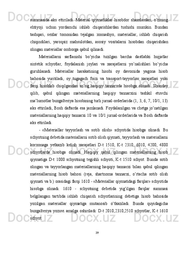 summasida   aks   ettiriladi.   Material   qiymatliklar   hisobdor   shaxslardan,   o’zining
ehtiyoji   uchun   yordamchi   ishlab   chiqarishlardan   tushishi   mumkin.   Bundan
tashqari,   sexlar   tomonidan   tejalgan   xomashyo,   materiallar,   ishlab   chiqarish
chiqindilari,   yaroqsiz   mahsulotdan,   asosiy   vositalarni   hisobdan   chiqarishdan
olingan materiallar omborga qabul qilinadi. 
Materiallarni   sarflanishi   bo’yicha   tuzilgan   barcha   dastlabki   hujjatlar
sintetik   schyotlar,   foydalanish   joylari   va   xarajatlarni   yo’nalishlari   bo’yicha
guruhlanadi.   Materiallar   harakatining   hisobi   oy   davomida   yagona   hisob
bahosida   yuritiladi,   oy   tugagach   foizi   va   transport-tayyorlov   xarajatlari   yoki
farqi   hisoblab   chiqilgandan   so’ng   haqiqiy   tannarxda   hisobga   olinadi.   Shunday
qilib,   qabul   qilingan   materiallarning   haqiqiy   tannarxini   tashkil   etuvchi
ma’lumotlar buxgalteriya hisobining turli jurnal-orderlarida (1, 3, 6, 7, 10/1, 13)
aks ettiriladi, Bosh daftarda esa jamlanadi. Foydalanilgan va chetga jo’natilgan
materiallarning haqiqiy tannarxi 10 va 10/1 jurnal-orderlarida va Bosh daftarda
aks ettiriladi. 
-   «Materiallar   tayyorlash   va   sotib   olish»   schyotida   hisobga   olinadi.   Bu
schyotning debetida materiallarni sotib olish qiymati, tayyorlash va materiallarni
korxonaga   yetkazib   kelish   xarajatlari   D-t   1510,   K-t   2310,   6010,   4200,   4800
schyotlarda   hisobga   olinadi.   Haqiqiy   qabul   qilingan   materiallarning   hisob
qiymatiga   D-t   1000   schyotning   tegishli   schyoti,   K-t   1510   schyot.   Bunda   sotib
olingan   va   tayyorlangan   materiallarning   haqiqiy   tannarxi   bilan   qabul   qilingan
materiallarning   hisob   bahosi   (reja,   shartnoma   tannarxi,   o’rtacha   sotib   olish
qiymati va b.) orasidagi farqi 1610 - «Materiallar qiymatidagi farqlar» schyotida
hisobga   olinadi.   1610   -   schyotning   debetida   yig’ilgan   farqlar   summasi
belgilangan   tartibda   ishlab   chiqarish   schyotlarining   debetiga   hisob   bahosida
yozilgan   materiallar   qiymatiga   mutanosib   o’tkaziladi.   Bunda   quyidagicha
buxgalteriya yozuvi amalga oshiriladi: D-t 2010,2310,2510 schyotlar, K-t 1610
schyot. 
39 