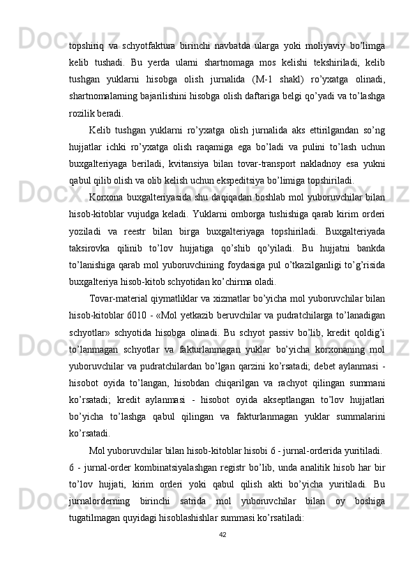 topshiriq   va   schyotfaktura   birinchi   navbatda   ularga   yoki   moliyaviy   bo’limga
kelib   tushadi.   Bu   yerda   ularni   shartnomaga   mos   kelishi   tekshiriladi,   kelib
tushgan   yuklarni   hisobga   olish   jurnalida   (M-1   shakl)   ro’yxatga   olinadi,
shartnomalarning bajarilishini hisobga olish daftariga belgi qo’yadi va to’lashga
rozilik beradi. 
Kelib   tushgan   yuklarni   ro’yxatga   olish   jurnalida   aks   ettirilgandan   so’ng
hujjatlar   ichki   ro’yxatga   olish   raqamiga   ega   bo’ladi   va   pulini   to’lash   uchun
buxgalteriyaga   beriladi,   kvitansiya   bilan   tovar-transport   nakladnoy   esa   yukni
qabul qilib olish va olib kelish uchun ekspeditsiya bo’limiga topshiriladi. 
Korxona  buxgalteriyasida  shu  daqiqadan  boshlab  mol  yuboruvchilar  bilan
hisob-kitoblar   vujudga   keladi.   Yuklarni   omborga   tushishiga   qarab   kirim   orderi
yoziladi   va   reestr   bilan   birga   buxgalteriyaga   topshiriladi.   Buxgalteriyada
taksirovka   qilinib   to’lov   hujjatiga   qo’shib   qo’yiladi.   Bu   hujjatni   bankda
to’lanishiga qarab mol yuboruvchining foydasiga pul  o’tkazilganligi  to’g’risida
buxgalteriya hisob-kitob schyotidan ko’chirma oladi. 
Т ovar-material qiymatliklar va xizmatlar bo’yicha mol yuboruvchilar bilan
hisob-kitoblar 6010 - «Mol yetkazib beruvchilar va pudratchilarga to’lanadigan
schyotlar»   schyotida   hisobga   olinadi.   Bu   schyot   passiv   bo’lib,   kredit   qoldig’i
to’lanmagan   schyotlar   va   fakturlanmagan   yuklar   bo’yicha   korxonaning   mol
yuboruvchilar   va  pudratchilardan  bo’lgan   qarzini   ko’rsatadi;   debet   aylanmasi   -
hisobot   oyida   to’langan,   hisobdan   chiqarilgan   va   rachyot   qilingan   summani
ko’rsatadi;   kredit   aylanmasi   -   hisobot   oyida   akseptlangan   to’lov   hujjatlari
bo’yicha   to’lashga   qabul   qilingan   va   fakturlanmagan   yuklar   summalarini
ko’rsatadi. 
Mol yuboruvchilar bilan hisob-kitoblar hisobi 6 - jurnal-orderida yuritiladi.
6   -   jurnal-order   kombinatsiyalashgan   registr   bo’lib,   unda   analitik   hisob   har   bir
to’lov   hujjati,   kirim   orderi   yoki   qabul   qilish   akti   bo’yicha   yuritiladi.   Bu
jurnalorderning   birinchi   satrida   mol   yuboruvchilar   bilan   oy   boshiga
tugatilmagan quyidagi hisoblashishlar summasi ko’rsatiladi: 
42