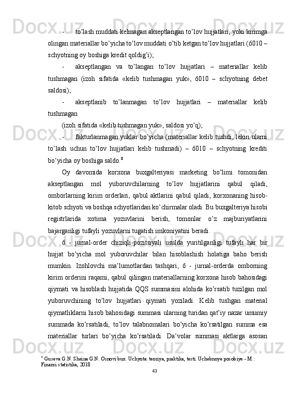 - to’lash muddati kelmagan akseptlangan to’lov hujjatlari, yoki kirimga
olingan materiallar bo’yicha to’lov muddati o’tib ketgan to’lov hujjatlari (6010 –
schyotning oy boshiga kredit qoldig’i); 
- akseptlangan   va   to’langan   to’lov   hujjatlari   –   materiallar   kelib
tushmagan   (izoh   sifatida   «kelib   tushmagan   yuk»,   6010   –   schyotning   debet
saldosi); 
- akseptlanib   to’lanmagan   to’lov   hujjatlari   –   materiallar   kelib
tushmagan 
(izoh sifatida «kelib tushmagan yuk», saldosi yo’q); 
- fakturlanmagan yuklar bo’yicha (materiallar kelib tushdi, lekin ularni
to’lash   uchun   to’lov   hujjatlari   kelib   tushmadi)   –   6010   –   schyotning   krediti
bo’yicha oy boshiga saldo. 8
 
Oy   davomida   korxona   buxgalteriyasi   marketing   bo’limi   tomonidan
akseptlangan   mol   yuboruvchilarning   to’lov   hujjatlarini   qabul   qiladi,
omborlarning   kirim   orderlari,   qabul   aktlarini   qabul   qiladi,   korxonaning   hisob-
kitob schyoti va boshqa schyotlaridan ko’chirmalar oladi. Bu buxgalteriya hisobi
registrlarida   xotima   yozuvlarini   berish,   tomonlar   o’z   majburiyatlarini
bajarganligi tufayli yozuvlarni tugatish imkoniyatini beradi. 
6   -   jurnal-order   chiziqli-pozitsiyali   usulda   yuritilganligi   tufayli   har   bir
hujjat   bo’yicha   mol   yuboruvchilar   bilan   hisoblashish   holatiga   baho   berish
mumkin.   Izohlovchi   ma’lumotlardan   tashqari,   6   -   jurnal-orderda   omborning
kirim orderini raqami, qabul qilingan materiallarning korxona hisob bahosidagi
qiymati   va   hisoblash   hujjatida   QQS   summasini   alohida   ko’rsatib   tuzilgan   mol
yuboruvchining   to’lov   hujjatlari   qiymati   yoziladi.   Kelib   tushgan   material
qiymatliklarni hisob bahosidagi summasi ularning turidan qat’iy nazar umumiy
summada   ko’rsatiladi,   to’lov   talabnomalari   bo’yicha   ko’rsatilgan   summa   esa
materiallar   turlari   bo’yicha   ko’rsatiladi.   Da’volar   summasi   aktlarga   asosan
8
  Guseva G.N. Sheina G.N. Osnovi bux. Uchyota: teoriya, praktika, testi. Uchebnoye posobiye - M.: 
Finansi statistika, 2018
43