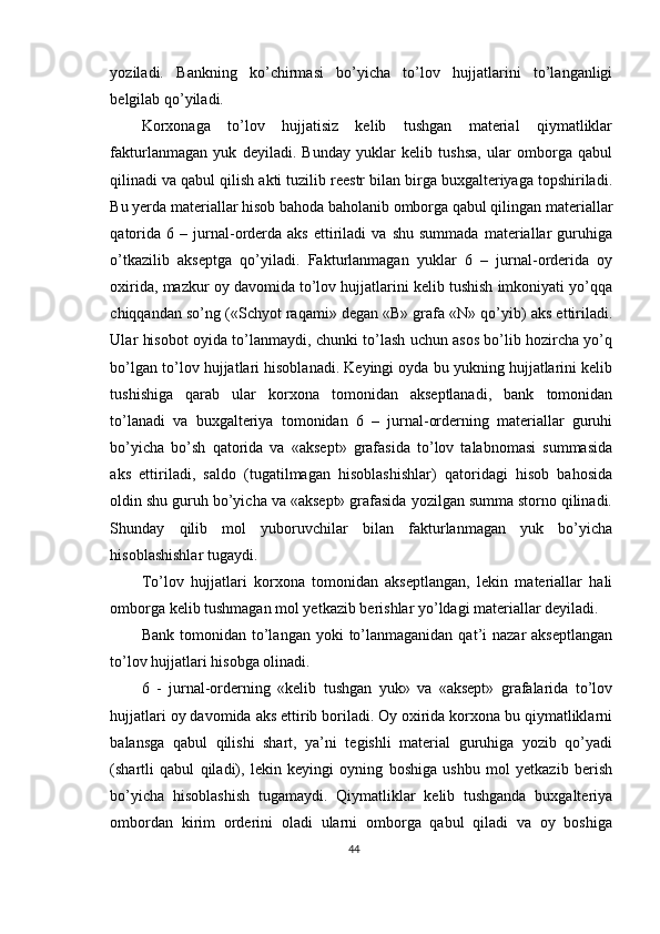 yoziladi.   Bankning   ko’chirmasi   bo’yicha   to’lov   hujjatlarini   to’langanligi
belgilab qo’yiladi. 
Korxonaga   to’lov   hujjatisiz   kelib   tushgan   material   qiymatliklar
fakturlanmagan   yuk   deyiladi.   Bunday   yuklar   kelib   tushsa,   ular   omborga   qabul
qilinadi va qabul qilish akti tuzilib reestr bilan birga buxgalteriyaga topshiriladi.
Bu yerda materiallar hisob bahoda baholanib omborga qabul qilingan materiallar
qatorida   6   –  jurnal-orderda  aks   ettiriladi   va   shu   summada   materiallar   guruhiga
o’tkazilib   akseptga   qo’yiladi.   Fakturlanmagan   yuklar   6   –   jurnal-orderida   oy
oxirida, mazkur oy davomida to’lov hujjatlarini kelib tushish imkoniyati yo’qqa
chiqqandan so’ng («Schyot raqami» degan «B» grafa «N» qo’yib) aks ettiriladi.
Ular hisobot oyida to’lanmaydi, chunki to’lash uchun asos bo’lib hozircha yo’q
bo’lgan to’lov hujjatlari hisoblanadi. Keyingi oyda bu yukning hujjatlarini kelib
tushishiga   qarab   ular   korxona   tomonidan   akseptlanadi,   bank   tomonidan
to’lanadi   va   buxgalteriya   tomonidan   6   –   jurnal-orderning   materiallar   guruhi
bo’yicha   bo’sh   qatorida   va   «aksept»   grafasida   to’lov   talabnomasi   summasida
aks   ettiriladi,   saldo   (tugatilmagan   hisoblashishlar)   qatoridagi   hisob   bahosida
oldin shu guruh bo’yicha va «aksept» grafasida yozilgan summa storno qilinadi.
Shunday   qilib   mol   yuboruvchilar   bilan   fakturlanmagan   yuk   bo’yicha
hisoblashishlar tugaydi. 
Т o’lov   hujjatlari   korxona   tomonidan   akseptlangan,   lekin   materiallar   hali
omborga kelib tushmagan mol yetkazib berishlar yo’ldagi materiallar deyiladi. 
Bank  tomonidan to’langan  yoki   to’lanmaganidan  qat’i  nazar  akseptlangan
to’lov hujjatlari hisobga olinadi. 
6   -   jurnal-orderning   «kelib   tushgan   yuk»   va   «aksept»   grafalarida   to’lov
hujjatlari oy davomida aks ettirib boriladi. Oy oxirida korxona bu qiymatliklarni
balansga   qabul   qilishi   shart,   ya’ni   tegishli   material   guruhiga   yozib   qo’yadi
(shartli   qabul   qiladi),   lekin   keyingi   oyning   boshiga   ushbu   mol   yetkazib   berish
bo’yicha   hisoblashish   tugamaydi.   Qiymatliklar   kelib   tushganda   buxgalteriya
ombordan   kirim   orderini   oladi   ularni   omborga   qabul   qiladi   va   oy   boshiga
44 