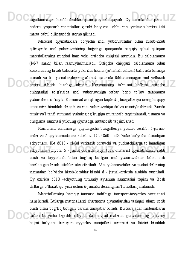 tugallanmagan   hisoblashishlar   qatoriga   yozib   quyadi.   Oy   oxirida   6   -   jurnal-
orderni   yopaturib   materiallar   guruhi   bo’yicha   ushbu   mol   yetkazib   berish   ikki
marta qabul qilingandek storno qilinadi. 
Material   qiymatliklari   bo’yicha   mol   yuboruvchilar   bilan   hisob-kitob
qilinganda   mol   yuboruvchining   hujjatiga   qaraganda   haqiqiy   qabul   qilingan
materiallarning   miqdori   kam   yoki   ortiqcha   chiqishi   mumkin.   Bu   dalolatnoma
(M-7   shakl)   bilan   rasmiylashtiriladi.   Ortiqcha   chiqqani   dalolatnoma   bilan
korxonaning hisob bahosida yoki shartnoma (jo’natish bahosi) bahosida kirimga
olinadi   va   6   –   jurnal-orderning   alohida   qatorida   fakturlanmagan   mol   yetkazib
berish   sifatida   hisobga   olinadi.   Korxonaning   ta’minot   bo’limi   ortiqcha
chiqqanligi   to’g’risida   mol   yuboruvchiga   xabar   berib   to’lov   talabnoma
yuborishini so’raydi. Kamomad aniqlangan taqdirda, buxgalteriya uning haqiqiy
tannarxini hisoblab chiqadi va mol yuboruvchiga da’vo rasmiylashtiradi. Bunda
temir yo’l tarifi summasi yukning og’irligiga mutanosib taqsimlanadi, ustama va
chegirma summasi yukning qiymatiga mutanosib taqsimlanadi. 
Kamomad   summasiga   quyidagicha   buxgalteriya   yozuvi   berilib,   6-jurnal-
order va 7-qaydnomada aks ettiriladi: D-t 4860 – «Da’volar bo’yicha olinadigan
schyotlar»,   K-t   6010   -   «Mol   yetkazib   beruvchi   va   pudratchilarga   to’lanadigan
schyotlar»   schyoti.   6   -   jurnal-orderda   faqat   tovar-material   qiymatliklarni   sotib
olish   va   tayyorlash   bilan   bog’liq   bo’lgan   mol   yuboruvchilar   bilan   olib
boriladigan hisob-kitoblar  aks ettiriladi. Mol  yuboruvchilar  va pudratchilarning
xizmatlari   bo’yicha   hisob-kitoblar   hisobi   6   -   jurnal-orderda   alohida   yuritiladi.
Oy   oxirida   6010   -schyotning   umumiy   aylanma   summasini   topish   va   Bosh
daftarga o’tkazib qo’yish uchun 6-jurnalorderning ma’lumotlari jamlanadi. 
Materiallarning   haqiqiy   tannarxi   tarkibiga   transport-tayyorlov   xarajatlari
ham kiradi. Bularga materiallarni shartnoma qiymatlaridan tashqari ularni sotib
olish   bilan   bog’liq   bo’lgan   barcha   xarajatlar   kiradi.   Bu   xarajatlar   materiallarni
turlari   bo’yicha   tegishli   schyotlarda   mavjud   material   guruhlarining   umumiy
hajmi   bo’yicha   transport-tayyorlov   xarajatlari   summasi   va   foizini   hisoblab
45 