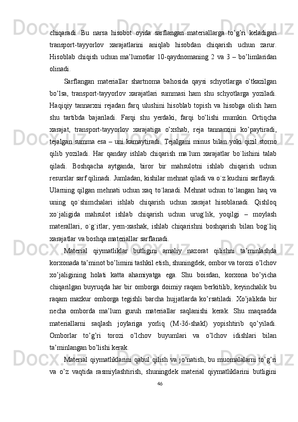 chiqaradi.   Bu   narsa   hisobot   oyida   sarflangan   materiallarga   to’g’ri   keladigan
transport-tayyorlov   xarajatlarini   aniqlab   hisobdan   chiqarish   uchun   zarur.
Hisoblab   chiqish   uchun   ma’lumotlar   10-qaydnomaning   2   va   3   –   bo’limlaridan
olinadi. 
Sarflangan   materiallar   shartnoma   bahosida   qaysi   schyotlarga   o’tkazilgan
bo’lsa,   transport-tayyorlov   xarajatlari   summasi   ham   shu   schyotlarga   yoziladi.
Haqiqiy   tannarxni   rejadan   farq   ulushini   hisoblab   topish   va   hisobga   olish   ham
shu   tartibda   bajariladi.   Farqi   shu   yerdaki,   farqi   bo’lishi   mumkin.   Ortiqcha
xarajat,   transport-tayyorlov   xarajatiga   o’xshab,   reja   tannarxini   ko’paytiradi,
tejalgan   summa   esa   –  uni   kamaytiradi.   Т ejalgani   minus   bilan   yoki   qizil   storno
qilib   yoziladi.   Har   qanday   ishlab   chiqarish   ma`lum   xarajatlar   bo`lishini   talab
qiladi.   Boshqacha   aytganda,   biror   bir   mahsulotni   ishlab   chiqarish   uchun
resurslar sarf qilinadi. Jumladan, kishilar mehnat qiladi va o`z kuchini sarflaydi.
Ularning   qilgan   mehnati   uchun   xaq   to`lanadi.   Mehnat   uchun   to`langan   haq   va
uning   qo`shimchalari   ishlab   chiqarish   uchun   xarajat   hisoblanadi.   Qishloq
xo`jaligida   mahsulot   ishlab   chiqarish   uchun   urug`lik,   yoqilgi   –   moylash
materallari,   o`g`itlar,   yem-xashak,   ishlab   chiqarishni   boshqarish   bilan   bog`liq
xarajatlar va boshqa materiallar sarflanadi.  
Material   qiymatliklar   butligini   amaliy   nazorat   qilishni   ta’minlashda
korxonada ta’minot bo’limini tashkil etish, shuningdek, ombor va torozi o’lchov
xo’jaligining   holati   katta   ahamiyatga   ega.   Shu   boisdan,   korxona   bo’yicha
chiqarilgan   buyruqda  har   bir   omborga   doimiy  raqam   berkitilib,  keyinchalik   bu
raqam   mazkur   omborga   tegishli   barcha   hujjatlarda   ko’rsatiladi.   Х o’jalikda   bir
necha   omborda   ma’lum   guruh   materiallar   saqlanishi   kerak.   Shu   maqsadda
materiallarni   saqlash   joylariga   yorliq   (M-36-shakl)   yopishtirib   qo’yiladi.
Omborlar   to’g’ri   torozi   o’lchov   buyumlari   va   o’lchov   idishlari   bilan
ta’minlangan bo’lishi kerak. 
Material  qiymatliklarini qabul  qilish va jo’natish, bu muomalalarni  to’g’ri
va   o’z   vaqtida   rasmiylashtirish,   shuningdek   material   qiymatliklarini   butligini
46 