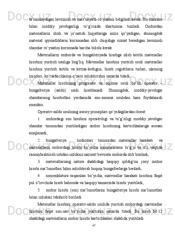 ta’minlaydigan lavozimli va mas’uliyatli ro’yxatini belgilash kerak. Bu shaxslar
bilan   moddiy   javobgarligi   to’g’risida   shartnoma   tuziladi.   Ombordan
materiallarni   olish   va   jo’natish   hujjatlariga   imzo   qo’yadigan,   shuningdek
material   qiymatliklarni   korxonadan   olib   chiqishga   ruxsat   beradigan   lavozimli
shaxslar ro’yxatini korxonada barcha bilishi kerak. 
Materiallarni   omborda   va   buxgalteriyada   hisobga   olish   tartibi   materiallar
hisobini   yuritish   usuliga   bog’liq.   Materiallar   hisobini   yuritish   usuli   materiallar
hisobini   yuritish   tartibi   va   ketma-ketligini,   hisob   registrlarni   turlari,   ularning
miqdori, ko’rsatkichlarini o’zaro solishtirishni nazarda tutadi. 
Materiallar   hisobining   progressiv   va   oqilona   usuli   bo’lib   operativ   –
buxgalteriya   (saldo)   usuli   hisoblanadi.   Shuningdek,   moddiy-javobgar
shaxslarning   hisobotlari   yordamida   son-summa   usulidan   ham   foydalanish
mumkin. 
Operativ-saldo usulining asosiy prinsiplari qo’yidagilardan iborat: 
1. ombordagi   son   hisobini   operativligi   va   to’g’riligi   moddiy   javobgar
shaxslar   tomonidan   yuritiladigan   ombor   hisobining   kartochkalariga   asosan
aniqlanadi; 
2. buxgalteriya  hodimlari  tomonidan  materiallar  harakati   va
materiallarni   ombordagi   hisobi   bo’yicha   muomalalarni   to’g’ri   va   o’z   vaqtida
rasmiylashtirish ustidan uzluksiz nazorat bevosita omborda olib boriladi; 
3. materiallarning   natura   shaklidagi   haqiqiy   qoldig’ini   joriy   ombor
hisobi ma’lumotlari bilan solishtirish huquqi buxgalterlarga beriladi; 
4. nomenklatura   raqamlari   bo’yicha,   materiallar   harakati   hisobini   faqat
pul o’lovchida hisob bahosida va haqiqiy tannarxida hisobi yuritiladi; 
5. ombor   hisobi   (son)   ma’lumotlarini   buxgalteriya   hisobi   ma’lumotlari
bilan uzluksiz tekshirib boriladi. 
Materiallar   hisobini   operativ-saldo   usulida   yuritish   ombordagi   materiallar
hisobini   faqat   son-nav   bo’yicha   yuritishni   nazarda   tutadi.   Bu   hisob   M-12
shakldagi materiallarni ombor hisobi kartochkalari shaklida yuritiladi.  
47 