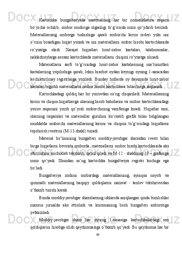 Kartochka   buxgalteriyada   materialning   har   bir   nomenklatura   raqami
bo’yicha   ochilib,   ombor   mudiriga   olganligi   to’g’risida   imzo   qo’ydirib   beriladi.
Materiallarning   omborga   tushishiga   qarab   omborchi   kirim   orderi   yoki   uni
o’rnini bosadigan hujjat yozadi va uni materiallarni ombor hisobi kartochkasida
ro’yxatga   oladi.   Х arajat   hujjatlari   limit-zabor   kartalari,   talabnomalar,
nakladnoylarga asosan kartochkada materiallarni chiqimi ro’yxatga olinadi. 
Materiallarni   sarfi   to’g’risidagi   limit-zabor   kartalarining   ma’lumotlari
kartalarning yopilishiga qarab, lekin hisobot  oydan keyingi oyning 1-sanasidan
kechiktirilmay   registrlarga   yoziladi.   Bunday   hollarda   oy   davomida   limit-zabor
kartalari tegishli materiallarni ombor hisobi kartochkasi bilan birga saqlanadi. 
Kartochkadagi   qoldiq   har   bir   yozuvdan   so’ng   chiqariladi.   Materiallarning
kirim va chiqim hujjatlariga ularning hisob baholarini va ombor kartochkasidagi
yozuv   raqamini   yozib   qo’yish   omborchining   vazifasiga   kiradi.   Hujjatlar   soni,
ularning   raqamlari   va   materiallar   guruhini   ko’rsatib   grafik   bilan   belgilangan
muddatda   omborchi   materiallarning   kirimi   va   chiqimi   to’g’risidagi   hujjatlarni
topshirish reestrini (M-13-shakl) tuzadi. 
Material   bo’limining   buxgalteri   moddiy-javobgar   shaxsdan   reestr   bilan
birga hujjatlarni bevosita omborda, materiallarni ombor hisobi kartochkasida aks
ettirilishini sinchiklab tekshirib, qabul qiladi va M-12 - shaklning 19 – grafasiga
imzo   qo’yadi.   Shundan   so’ng   kartochka   buxgalteriya   registri   kuchiga   ega
bo’ladi. 
Buxgalteriya   xodimi   ombordagi   materiallarning,   ayniqsa   noyob   va
qimmatli   materiallarning   haqiqiy   qoldiqlarini   nazorat   -   tanlov   tekshiruvidan
o’tkazib turishi kerak.  
Bunda moddiy-javobgar shaxslarning ishlarida aniqlangan qoida buzilishlar
maxsus   jurnalda   aks   ettiriladi   va   korxonaning   bosh   buxgalteri   axborotiga
yetkaziladi. 
Moddiy-javobgar   shaxs   har   oyning   1-sanasiga   kartochkalardagi   son
qoldiqlarini hisobga olish qaydnomasiga o’tkazib qo’yadi. Bu qaydnoma har bir
48